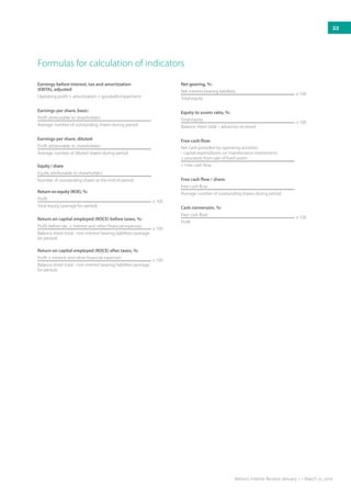 Formulas for calculation of indicators
Earnings before interest, tax and amortization
(EBITA), adjusted
Operating profit + amortization + goodwill impairment
Earnings per share, basic:
Profit attributable to shareholders
Average number of outstanding shares during period
Earnings per share, diluted:
Profit attributable to shareholders
Average number of diluted shares during period
Equity/share
Equity attributable to shareholders
Number of outstanding shares at the end of period
Returnonequity(ROE),%:
Profit
x 100
Total equity (average for period)
Return on capital employed (ROCE) before taxes, %:
Profit before tax + interest and other financial expenses
x 100
Balance sheet total - non-interest bearing liabilities (average
for period)
Return on capital employed (ROCE) after taxes, %:
Profit + interest and other financial expenses
x 100
Balance sheet total - non-interest bearing liabilities (average
for period)
Net gearing, %:
Net interest bearing liabilities
x 100
Total equity
Equity to assets ratio, %:
Total equity
x 100
Balance sheet total – advances received
Free cash flow:
Net cash provided by operating activities
- capital expenditures on maintenance investments
+ proceeds from sale of fixed assets
= Free cash flow
Free cash flow / share:
Free cash flow
Average number of outstanding shares during period
Cash conversion, %:
Free cash flow
x 100
Profit
22
Metso’s Interim Review January 1 – March 31, 2016
 