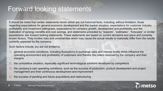 © Metso2
Forward looking statements
It should be noted that certain statements herein which are not historical facts, including, without limitation, those
regarding expectations for general economic development and the market situation, expectations for customer industry
profitability and investment willingness, expectations for company growth, development and profitability and the
realization of synergy benefits and cost savings, and statements preceded by ”expects”, ”estimates”, ”forecasts” or similar
expressions, are forward looking statements. These statements are based on current decisions and plans and currently
known factors. They involve risks and uncertainties which may cause the actual results to materially differ from the results
currently expected by the company.
Such factors include, but are not limited to:
1) general economic conditions, including fluctuations in exchange rates and interest levels which influence the
operating environment and profitability of customers and thereby the orders received by the company and their
margins
2) the competitive situation, especially significant technological solutions developed by competitors
3) the company’s own operating conditions, such as the success of production, product development and project
management and their continuous development and improvement
4) the success of pending and future acquisitions and restructuring.
Half-Year Financial Review 2017
 