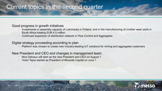 © Metso Half-Year Financial Review 20178
Current topics in the second quarter
Good progress in growth initiatives
− Investments in assembly capacity of Lokotracks in Finland, and in the manufacturing of crusher wear parts in
South Africa totaling EUR 4.5 million
− Continued expansion of distribution network in Flow Control and Aggregates
Digital strategy proceeding according to plan
− Platform was chosen to create new industry-leading IoT solutions for mining and aggregates customers
New President and CEO and changes in management team
− Nico Delvaux will start as the new President and CEO on August 1
− Victor Tapia started as President of Minerals Capital on June 1
 
