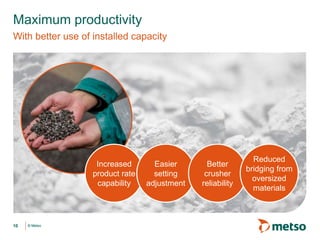© Metso© Metso
Maximum productivity
With better use of installed capacity
10
Increased
product rate
capability
Easier
setting
adjustment
Better
crusher
reliability
Reduced
bridging from
oversized
materials
 