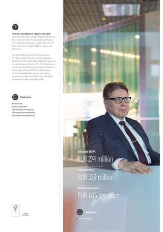 How to read Metso’s reports for 2016
Metso has published four reports that together form the
Annual Report for 2016.This Financial Statements has
been published and printed in English and Finnish.The
“Read more”section contains additional sources and
information.
To read all of the four reports, the Annual Review,
the Financial Statements, the Corporate Governance
Statement and the Sustainability Supplement, please visit
our website www.metso.com/2016. On the website, you
can read our Annual Review and Corporate Governance
Statement for 2016 as a PDF file in either English or
Finnish. Sustainability information is presented on
the website in English, as a PDF file.The Sustainability
Supplement has been externally assured.
metso.com
metso.com/2016
twitter.com/metsogroup
facebook.com/metsoworld
youtube.com/metsoworld
Readmore
metso.com/2016
Readmore
Adjusted EBITA
EUR 274 million
Dividend proposal
EUR 1.05 per share
Free cash flow
EUR 339 million
 