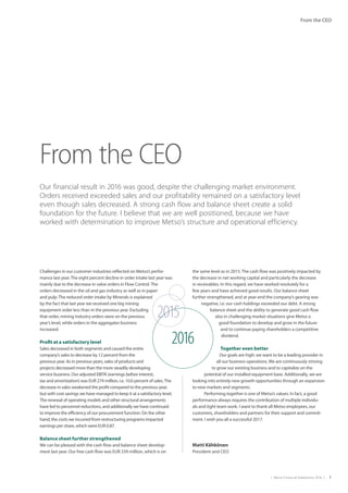 |  Metso Financial Statements 2016  | 1
From the CEO
2015
2016
Challenges in our customer industries reflected on Metso’s perfor-
mance last year.The eight percent decline in order intake last year was
mainly due to the decrease in valve orders in Flow Control.The
orders decreased in the oil and gas industry as well as in paper
and pulp.The reduced order intake by Minerals is explained
by the fact that last year we received one big mining
equipment order less than in the previous year. Excluding
that order, mining industry orders were on the previous
year’s level, while orders in the aggregates business
increased.
Profit at a satisfactory level
Sales decreased in both segments and caused the entire
company’s sales to decrease by 12 percent from the
previous year. As in previous years, sales of products and
projects decreased more than the more steadily developing
service business. Our adjusted EBITA (earnings before interest,
tax and amortization) was EUR 274 million, i.e. 10.6 percent of sales.The
decrease in sales weakened the profit compared to the previous year,
but with cost savings we have managed to keep it at a satisfactory level.
The renewal of operating models and other structural arrangements
have led to personnel reductions, and additionally we have continued
to improve the efficiency of our procurement function. On the other
hand, the costs we incurred from restructuring programs impacted
earnings per share, which were EUR 0.87.
Balance sheet further strengthened
We can be pleased with the cash flow and balance sheet develop-
ment last year. Our free cash flow was EUR 339 million, which is on
the same level as in 2015. The cash flow was positively impacted by
the decrease in net working capital and particularly the decrease
in receivables. In this regard, we have worked resolutely for a
few years and have achieved good results. Our balance sheet
further strengthened, and at year-end the company’s gearing was
negative, i.e. our cash holdings exceeded our debt. A strong
balance sheet and the ability to generate good cash flow
also in challenging market situations give Metso a
good foundation to develop and grow in the future
and to continue paying shareholders a competitive
dividend.
Together even better
Our goals are high: we want to be a leading provider in
all our business operations. We are continuously striving
to grow our existing business and to capitalize on the
potential of our installed equipment base. Additionally, we are
looking into entirely new growth opportunities through an expansion
to new markets and segments.
  Performing together is one of Metso’s values. In fact, a good
performance always requires the contribution of multiple individu-
als and tight team work. I want to thank all Metso employees, our
customers, shareholders and partners for their support and commit-
ment. I wish you all a successful 2017.
From the CEO
Our financial result in 2016 was good, despite the challenging market environment.
Orders received exceeded sales and our profitability remained on a satisfactory level
even though sales decreased. A strong cash flow and balance sheet create a solid
foundation for the future. I believe that we are well positioned, because we have
worked with determination to improve Metso’s structure and operational efficiency.
Matti Kähkönen
President and CEO
 