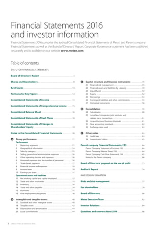 2  |  Metso Financial Statements 2016  |
Financial Statements 2016
and investor information
Financial Statements 2016 comprise the audited Consolidated Financial Statements of Metso and Parent company
Financial Statements as well as the Board of Directors´ Report. Corporate Governance statement has been published
separately and is available on our website www.metso.com.
Table of contents
STATUTORY FINANCIAL STATEMENTS
Board of Directors’ Report  . . . . . . . . . . . . . . . . . . . . . . . . . . . . . . . . . . . . .  3
Shares and Shareholders  . . . . . . . . . . . . . . . . . . . . . . . . . . . . . . . . . . . . . . .  8
Key Figures  . . . . . . . . . . . . . . . . . . . . . . . . . . . . . . . . . . . . . . . . . . . . . . . . . . . . . . .  13
Formulas for Key Figures  . . . . . . . . . . . . . . . . . . . . . . . . . . . . . . . . . . . . . .  14
Consolidated Statements of Income  . . . . . . . . . . . . . . . . . . . . . . . . .  15
Consolidated Statements of Comprehensive Income  . . . . .  15
Consolidated Balance Sheet  . . . . . . . . . . . . . . . . . . . . . . . . . . . . . . . . . .  16
Consolidated Statements of Cash Flows  . . . . . . . . . . . . . . . . . . . .  18
Consolidated Statements of Changes in
Shareholders’ Equity  . . . . . . . . . . . . . . . . . . . . . . . . . . . . . . . . . . . . . . . . . . .  19
Notes to the Consolidated Financial Statements  . . . . . . . . . .  20
	 Group performance . . . . . . . . . . . . . . . . . . . . . . . . . . . . . . . . . . . . . . . .  21
		 Performance
		 1	 Reporting segments  . . . . . . . . . . . . . . . . . . . . . . . . . . . . . . . . . . . . . .  21
		 2	 Geographical information  . . . . . . . . . . . . . . . . . . . . . . . . . . . . . . . .  24
		 3	 Sales by category  . . . . . . . . . . . . . . . . . . . . . . . . . . . . . . . . . . . . . . . . .  25
		 4	 Selling, general and administrative expenses  . . . . . . . . . . . . . .  26
		 5	 Other operating income and expenses  . . . . . . . . . . . . . . . . . . . .  26
		 6	 Personnel expenses and the number of personnel  . . . . . . . . . 26
		 7	 Share-based payments  . . . . . . . . . . . . . . . . . . . . . . . . . . . . . . . . . . .  27
		 8	 Financial income and expenses  . . . . . . . . . . . . . . . . . . . . . . . . . . .  29
		 9	 Income taxes  . . . . . . . . . . . . . . . . . . . . . . . . . . . . . . . . . . . . . . . . . . . . .  29
		 10	 Earnings per share . . . . . . . . . . . . . . . . . . . . . . . . . . . . . . . . . . . . . . . .  31
		 Operational assets and liabilities
		 11	 Net working capital and capital employed  . . . . . . . . . . . . . . . .  32
		 12	 Trade and other receivables  . . . . . . . . . . . . . . . . . . . . . . . . . . . . . .  33
		 13	Inventory  . . . . . . . . . . . . . . . . . . . . . . . . . . . . . . . . . . . . . . . . . . . . . . . .  34
		 14	 Trade and other payables  . . . . . . . . . . . . . . . . . . . . . . . . . . . . . . . . .  34
		 15	Provisions  . . . . . . . . . . . . . . . . . . . . . . . . . . . . . . . . . . . . . . . . . . . . . . . .  35
		 16	 Post employment obligations  . . . . . . . . . . . . . . . . . . . . . . . . . . . . .  36
	 Intangible and tangible assets  . . . . . . . . . . . . . . . . . . . . . . . . . . .  40
		 17	 Goodwill and other intangible assets  . . . . . . . . . . . . . . . . . . . . .  40
		 18	 Tangible assets  . . . . . . . . . . . . . . . . . . . . . . . . . . . . . . . . . . . . . . . . . . .  42
		 19	 Depreciation and amortization  . . . . . . . . . . . . . . . . . . . . . . . . . . .  44
		 20	 Lease commitments  . . . . . . . . . . . . . . . . . . . . . . . . . . . . . . . . . . . . . .  44
	 Capital structure and financial instruments  . . . . . . . . . . . .  45
		 21	 Financial risk management  . . . . . . . . . . . . . . . . . . . . . . . . . . . . . . .  45
		 22	 Financial assets and liabilities by category  . . . . . . . . . . . . . . . . .  49
		 23	 Liquid funds . . . . . . . . . . . . . . . . . . . . . . . . . . . . . . . . . . . . . . . . . . . . . . 52
		 24	Equity  . . . . . . . . . . . . . . . . . . . . . . . . . . . . . . . . . . . . . . . . . . . . . . . . . . . .  52
		 25	Borrowings  . . . . . . . . . . . . . . . . . . . . . . . . . . . . . . . . . . . . . . . . . . . . . . .  54
		 26	 Contingent liabilities and other commitments  . . . . . . . . . . . . .  55
		 27	 Derivative instruments  . . . . . . . . . . . . . . . . . . . . . . . . . . . . . . . . . . .  56
	 Consolidation  . . . . . . . . . . . . . . . . . . . . . . . . . . . . . . . . . . . . . . . . . . . . . .  59
		 28	Subsidiaries . . . . . . . . . . . . . . . . . . . . . . . . . . . . . . . . . . . . . . . . . . . . . . .  60
		 29	 Associated companies, joint ventures and
	 related party transactions  . . . . . . . . . . . . . . . . . . . . . . . . . . . . . . . .  61
		 30	 Acquisitions and business disposals  . . . . . . . . . . . . . . . . . . . . . . .  61
		 31	 New accounting standards  . . . . . . . . . . . . . . . . . . . . . . . . . . . . . . .  62
		 32	 Exchange rates used  . . . . . . . . . . . . . . . . . . . . . . . . . . . . . . . . . . . . . . 63
	 Other notes  . . . . . . . . . . . . . . . . . . . . . . . . . . . . . . . . . . . . . . . . . . . . . . . . .  63
		 33	 Audit fees  . . . . . . . . . . . . . . . . . . . . . . . . . . . . . . . . . . . . . . . . . . . . . . . .  63
		 34	 Lawsuits and claims  . . . . . . . . . . . . . . . . . . . . . . . . . . . . . . . . . . . . . .  63
Parent company Financial Statements, FAS  . . . . . . . . . . . . . . . .  64
		 Parent Company Statement of Income, FAS  . . . . . . . . . . . . . . . . . . . . .  64	
Parent Company Balance Sheet, FAS  . . . . . . . . . . . . . . . . . . . . . . . . . . .  64	
Parent Company Cash Flow Statement, FAS  . . . . . . . . . . . . . . . . . . . .  65	
Notes to the Parent company  . . . . . . . . . . . . . . . . . . . . . . . . . . . . . . . . . .  66
Board of Directors’ proposal on the use of profit  . . . . . . . . . . . .  73
Auditor’s Report  . . . . . . . . . . . . . . . . . . . . . . . . . . . . . . . . . . . . . . . . . . . . . . . . .  74
INVESTOR INFORMATION
Risks and risk management  . . . . . . . . . . . . . . . . . . . . . . . . . . . . . . . . . . . .  77
For shareholders  . . . . . . . . . . . . . . . . . . . . . . . . . . . . . . . . . . . . . . . . . . . . . . . . .  79
Board of Directors . . . . . . . . . . . . . . . . . . . . . . . . . . . . . . . . . . . . . . . . . . . . . . . .  80
Metso Executive Team  . . . . . . . . . . . . . . . . . . . . . . . . . . . . . . . . . . . . . . . . . .  82
Investor Relations  . . . . . . . . . . . . . . . . . . . . . . . . . . . . . . . . . . . . . . . . . . . . . . .  84
Questions and answers about 2016  . . . . . . . . . . . . . . . . . . . . . . . . . . .  86
 