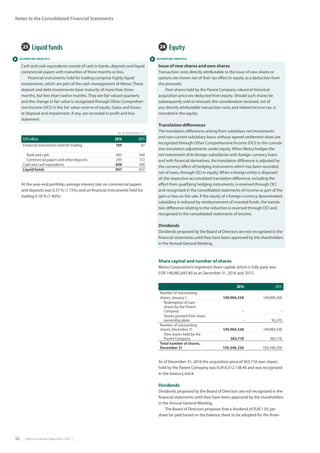 52  |  Metso Financial Statements 2016  |
Notes to the Consolidated Financial Statements
 ACCOUNTING PRINCIPLE  ACCOUNTING PRINCIPLE
24  Equity
Issue of new shares and own shares
Transaction costs directly attributable to the issue of new shares or
options are shown net of their tax effect in equity as a deduction from
the proceeds.
Own shares held by the Parent Company valued at historical
acquisition price are deducted from equity. Should such shares be
subsequently sold or reissued, the consideration received, net of
any directly attributable transaction costs and related income tax, is
recorded in the equity.
Translation differences
The translation differences arising from subsidiary net investments
and non-current subsidiary loans without agreed settlement dates are
recognized through Other Comprehensive Income (OCI) to the cumula-
tive translation adjustments under equity. When Metso hedges the
net investment of its foreign subsidiaries with foreign currency loans
and with financial derivatives, the translation difference is adjusted by
the currency effect of hedging instruments which has been recorded,
net of taxes, through OCI in equity. When a foreign entity is disposed
of, the respective accumulated translation difference, including the
effect from qualifying hedging instruments, is reversed through OCI
and recognized in the consolidated statements of income as part of the
gain or loss on the sale. If the equity of a foreign currency denominated
subsidiary is reduced by reimbursement of invested funds, the transla-
tion difference relating to the reduction is reversed through OCI and
recognized in the consolidated statements of income.
Dividends
Dividends proposed by the Board of Directors are not recognized in the
financial statements until they have been approved by the shareholders
in the Annual General Meeting.
Share capital and number of shares
Metso Corporation’s registered share capital, which is fully paid, was
EUR 140,982,843.80 as at December 31, 2016 and 2015. 	
2016 2015
Number of outstanding
shares, January 1 149,984,538 149,889,268
Redemption of own
shares by the Parent
Company - -
Shares granted from share
ownership plans - 95,270
Number of outstanding
shares, December 31 149,984,538 149,984,538
Own shares held by the
Parent Company 363,718 363,718
Total number of shares,
December 31 150,348,256 150,348,256
23  Liquid funds
Cash and cash equivalents consist of cash in banks, deposits and liquid
commercial papers with maturities of three months or less.	
Financial instruments held for trading comprise highly liquid
investments, which are part of the cash management of Metso. These
deposit and debt investments have maturity of more than three
months, but less than twelve months. They are fair valued quarterly
and the change in fair value is recognized through Other Comprehen-
sive Income (OCI) in the fair value reserve of equity. Gains and losses
at disposal and impairment, if any, are recorded in profit and loss
statement.
As at December 31,
EUR million 2016 2015
Financial instruments held for trading 109 67
Bank and cash 403 418
Commercial papers and other deposits 295 172
Cash and cash equivalents 698 590
Liquid funds 807 657
At the year-end portfolio, average interest rate on commercial papers
and deposits was 0.57 % (1.15%) and on financial instruments held for
trading 0.18 % (1.40%).
As of December 31, 2016 the acquisition price of 363,718 own shares
held by the Parent Company was EUR 8,312,138.40 and was recognized
in the treasury stock.
Dividends
Dividends proposed by the Board of Directors are not recognized in the
financial statements until they have been approved by the shareholders
in the Annual General Meeting.
The Board of Directors proposes that a dividend of EUR 1.05 per
share be paid based on the balance sheet to be adopted for the finan-
 