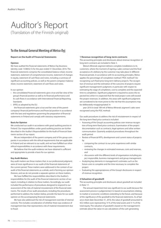 74  |  Metso Financial Statements 2016  |
Auditor’s Report
Auditor’s Report
(Translation of the Finnish original)
To the Annual General Meeting of Metso Oyj
Report on the Audit of Financial Statements
Opinion
We have audited the financial statements of Metso Oyj (business
identity code 1538032-5) for the year ended 31 December, 2016.The
financial statements comprise the consolidated balance sheet, income
statement, statement of comprehensive income, statement of changes
in equity, statement of cash flows and notes, including a summary of
significant accounting policies, as well as the parent company’s balance
sheet, income statement, statement of cash flows and notes.
In our opinion
•	 the consolidated financial statements give a true and fair view of the
group’s financial position as well as its financial performance and
its cash flows in accordance with International Financial Reporting
Standards
•	 (IFRS) as adopted by the EU.
the financial statements give a true and fair view of the parent
company’s financial performance and financial position in accordance
with the laws and regulations governing the preparation of financial
statements in Finland and comply with statutory requirements.
Basis for Opinion
We conducted our audit in accordance with good auditing practice in
Finland. Our responsibilities under good auditing practice are further
described in the Auditor’s Responsibilities for the Audit of Financial State-
ments section of our report.
We are independent of the parent company and of the group com-
panies in accordance with the ethical requirements that are applicable
in Finland and are relevant to our audit, and we have fulfilled our other
ethical responsibilities in accordance with these requirements.
We believe that the audit evidence we have obtained is sufficient
and appropriate to provide a basis for our opinion.
Key Audit Matters
Key audit matters are those matters that, in our professional judgment,
were of most significance in our audit of the financial statements of
the current period.These matters were addressed in the context of our
audit of the financial statements as a whole, and in forming our opinion
thereon, and we do not provide a separate opinion on these matters.
We have fulfilled the responsibilities described in the Auditor’s
responsibilities for the audit of the financial statements section of our
report, including in relation to these matters. Accordingly, our audit
included the performance of procedures designed to respond to our
assessment of the risks of material misstatement of the financial state-
ments.The results of our audit procedures, including the procedures
performed to address the matters below, provide the basis for our audit
opinion on the accompanying financial statements.
We have also addressed the risk of management override of internal
controls.This includes consideration of whether there was evidence of
management bias that represented a risk of material misstatement due
to fraud.
1 Revenue recognition of long-term contracts
The accounting principles and disclosures about revenue recognition of
long-term contracts are included in Note 3.
Metso’s Minerals segment delivers complete installations to its
customers, where the moment of signing a sales contract and the final
acceptance of a delivery by the customer may take place in different
financial periods. In accordance with its accounting principles, Metso
applies the percentage-of-completion method (POC method) for
recognizing such fixed price long-term delivery projects.The recogni-
tion of revenue and the estimation of the outcome of projects require
significant management’s judgment, in particular with respect to
estimating the stage of completion, cost to complete and the expected
time to completion. Significant judgment is required to assess the ex-
pected loss when it is expected that the total project costs will exceed
the project revenues. In addition, the areas with significant judgment
are considered to be more prone to the risk that the assumptions may
be deliberately misappropriated. In
year 2016 in total 189 m€ of Metso Minerals segment’s sales were
recognized using the POC method.
Our audit procedures to address the risk of misstatement in respect of
the long-term fixed price contracts included:
•	 Assessing of the Group’s accounting policies over revenue recogni-
tion of long-term fixed price contracts. Examination of the project
documentation such as contracts, legal opinions and other written
communication. Quarterly analytical procedures throughout the
audit period.
•	 Review of financial KPl’s, development and current status of projects
by
–– comparing the contract to our prior experience with similar
contracts,
–– reviewing the changes in estimated revenues, costs and reserves,
and
–– discussions with the different levels of organization including pro-
ject responsible, business management and group management.
•	 Analyzing key elements in management’s estimates such as the
future costs to complete and the time necessary to complete the
project.
•	 Evaluating the appropriateness of the Group’s disclosures in respect
of revenue recognition.
2 Valuation of goodwill
The accounting principles and disclosures about goodwill are included
in Note 17.
The annual impairment test was significant to our audit because the
assessment process is judgemental, it is based on assumptions relating
to market or economic conditions extending to the future, and because
of the significance of the goodwill to the financial statements. As of bal-
ance sheet date December 31, 2016, the value of goodwill amounted to
452 million euro representing 14 % of the total assets and 31 % of the
total equity.The valuation of goodwill is based on the management’s
estimate about the value-in-use calculations of the cash generating
 