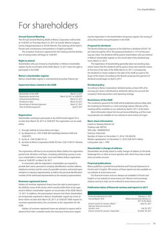 |  Metso Financial Statements 2016  | 79
For shareholders
For shareholders
Annual General Meeting
The Annual General Meeting (AGM) of Metso Corporation will be held
at 15:00 EET onThursday, March 23, 2017 at Scandic Marina Congress
Center, Katajanokanlaituri 6, 00160 Helsinki.The meeting will be held in
Finnish with simultaneous interpretation in English provided.
The reception of persons registered for the meeting and the distribu-
tion of voting tickets will begin at 14:00 EET.
Right to attend
Shareholders who are entered as shareholders in Metso’s shareholder
register by the record date of the AGM, March 13, 2017, have the right to
participate in the AGM.
Metso’s shareholder register
Metso’s shareholder register is maintained by Euroclear Finland Ltd.
Important dates related to the AGM
ing the registration in the shareholders’temporary register, the issuing of
proxy documents and participation in the AGM.
Proposal for dividend
The Board of Directors proposes to the AGM that a dividend of EUR 1.05
per share be paid for 2016.The proposed dividend is 121% of the earn-
ings per share.The dividend will be paid to shareholders who are entered
in Metso’s shareholder register on the record date of the dividend pay-
ment, March 27, 2017.
The registration of shareholding generally takes two banking days,
which means that the dividend will be paid to those who hold the shares
at the close of the date of the AGM, March 23, 2017. Consequently,
the dividend on shares traded on the date of the AGM are paid to the
buyer of the shares. According to the Board’s proposal, the payment of
dividend would begin on April 4, 2017.
Dividend policy
According to Metso Corporation’s dividend policy, at least 50% of its
earnings per share is distributed as dividends taking into account the
company’s financial position and operating strategy.
Resolutions of the AGM
The resolutions passed at the AGM will be published without delay after
the meeting has finished as a stock exchange release. Minutes of the
meeting will be available on our website by April 6, 2017, at the latest.
More information about the Annual General Meeting, and the meet-
ing proposals are available on our website at www.metso.com/agm.
Basic share information
Listed on: Nasdaq Helsinki Ltd
Trading code: METSO
ISIN code: FI0009007835
Industry: Industrials
Number of shares on December 31, 2016: 150,348,256
Market capitalization on December 31, 2016: EUR 4,074 million
Listing date: July 1, 1999
Shareholder’s change of address
Shareholders are kindly asked to notify changes of address to the bank,
brokerage firm or other account operator with which they have a book-
entry securities account.
Financial publications
Metso publishes a printed Annual Review and Financial Statements in
Finnish and in English. Pdf versions of these reports are also available on
our website at www.metso.com.
Our financial reviews and our releases are available in Finnish and
English on our website at www.metso.com. Metso’s stock exchange
releases sent by e-mail, can be ordered at www.metso.com/news.
Publication dates of financial reviews and reports in 2017
Record date of the AGM March 13, 2017
Registration period ends March 20, 2017 at 10:00 EET
Annual General Meeting March 23, 2017
Dividend ex-date March 24, 2017
Record date of dividend payment March 27, 2017
Date of dividend payment April 4, 2017
Registration
Shareholders wishing to participate in the AGM should register for it
no later than March 20, 2017 at 10:00 EET.The registration can be made
either:
1)	 through website at www.metso.com/agm,
2)	 by telephone at +358 10 808 300 (weekdays between 8:00 and
18:00 EET),
3)	 by fax at +358 20 484 101 or
4)	 by letter to Metso Corporation/AGM, P.O. Box 1220, FI-00101 Helsinki,
Finland.
The registration will have to be received by Metso before the registration
period ends. All letters and faxes, including authorizing a proxy to exer-
cise a shareholder’s voting right, must reach Metso before registration
closes at 10:00 EET on March 20, 2017.
In connection with the registration, shareholders are required to
provide their name, personal or company identification number, address,
telephone number and the name of a possible assistant, authorized repre-
sentative or statutory representative, as well as the personal identification
number of the authorized representative or the statutory representative.
Nominee registered shares
Holders of nominee registered shares have the right to participate in
the AGM by virtue of the shares which would entitle them to be regis-
tered in Metso’s shareholder register on record date of the AGM, March
13, 2017. In addition, the participation requires that these shareholders
are temporarily registered in Metso’s shareholder register by virtue of
these shares no later than March 20, 2017, at 10:00 EET. With respect to
nominee registered shares, this constitutes as the registration for the
AGM.
Holders of nominee registered shares are advised to request well in
advance from their custodian banks the necessary instructions regard-
Financial statements for 2016 February 3, 2017
Annual Report 2016 Week commencing February 27,
2017 at the latest
Interim review for January–March April 25, 2017
Half year financial review for
January–June July 20, 2017
Interim review for January–September October 20, 2017
 