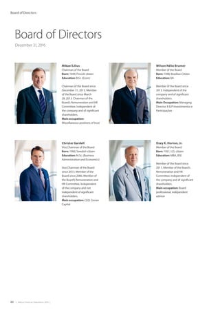 80  |  Metso Financial Statements 2016  |
Board of Directors
December 31, 2016
Wilson Nélio Brumer
Member of the Board
Born: 1948, Brazilian Citizen
Education: BA
Member of the Board since
2013. Independent of the
company and of significant
shareholders.
Main Occupation: Managing
Director, B  P Investimentos e
Participações
Ozey K. Horton, Jr.
Member of the Board
Born: 1951, U.S. citizen
Education: MBA, BSE
Member of the Board since
2011. Member of the Board’s
Remuneration and HR
Committee. Independent of
the company and of significant
shareholders.
Main occupation: Board
professional, independent
advisor
Mikael Lilius
Chairman of the Board
Born: 1949, Finnish citizen
Education: B.Sc. (Econ.)
Chairman of the Board since
December 31, 2013. Member
of the Board since March
28, 2013. Chairman of the
Board’s Remuneration and HR
Committee. Independent of
the company and of significant
shareholders.
Main occupation:
Miscellaneous positions of trust
Christer Gardell
Vice Chairman of the Board
Born: 1960, Swedish citizen
Education: M.Sc. (Business
Administration and Economics)
Vice Chairman of the Board
since 2013. Member of the
Board since 2006. Member of
the Board’s Remuneration and
HR Committee. Independent
of the company and not
independent of significant
shareholders.
Main occupation: CEO, Cevian
Capital
Board of Directors
 