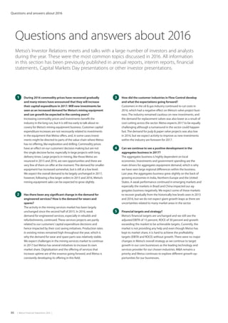 86  |  Metso Financial Statements 2016  |
Questions and answers about 2016
Metso’s Investor Relations meets and talks with a large number of investors and analysts
during the year. These were the most common topics discussed in 2016. All information
in this section has been previously published in annual reports, interim reports, financial
statements, Capital Markets Day presentations or other investor presentations.
1 	 During 2016 commodity prices have recovered gradually
and many miners have announced that they will increase
their capital expenditure in 2017.Will new investments be
seen as an increased demand for Metso’s mining equipment
and can growth be expected in the coming years?
	 Increasing commodity prices and investments benefit the
industry in the long run, but it is still too early to talk about re-
covery for Metso’s mining equipment business. Customer capital
expenditure increases are not necessarily related to investments
in the equipment that Metso offers, and, in some cases invest-
ments might be directed to parts of the value chain where Metso
has no offering, like exploration and drilling. Commodity prices
have an effect on our customers’decision making but are not
the single decisive factor, especially in large projects with long
delivery times. Large projects in mining, like those Metso an-
nounced in 2015 and 2016, are rare opportunities and there are
very few of them on offer at the moment.The demand for smaller
equipment has increased somewhat, but is still at a low level.
We expect the overall demand to be largely unchanged in 2017;
however, following a few larger orders in 2015 and 2016, Metso’s
mining equipment sales can be expected to grow slightly.
2 	 Has there been any significant change in the demand for
engineered services? How is the demand for wears and
spares?
	 The activity in the mining services market has been largely
unchanged since the second half of 2015. In 2016, weak
demand for engineered services, especially in rebuilds and
refurbishments, continued.These services projects are partly
related to our customers’capital expenditure decisions and
hence impacted by their cost saving initiatives. Production rates
in existing mines remained high throughout the year, which is
why the demand for wear and spare parts was relatively stable.
We expect challenges in the mining services market to continue
in 2017 but Metso has several initiatives to increase its own
market share. Digitalization and the offering of services that
increase uptime are of the essence going forward, and Metso is
constantly developing its offering in this field.
3 	 How did the customer industries in Flow Control develop
and what the expectations going forward?
	 Customers in the oil  gas industry continued to cut costs in
2016, which had a negative effect on Metso’s valve project busi-
ness.The industry remained cautious on new investments, and
the demand for replacement valves was also lower as a result of
cost cutting across the sector. Metso expects 2017 to be equally
challenging although a turnaround in the sector could happen
fast.The demand for pulp  paper valve projects was also low
in 2016, but we expect activity to improve as new investments
within the industry are foreseen for 2017.
4 	 Can we continue to see a positive development in the
aggregates business in 2017?
	 The aggregates business is highly dependent on local
economies. Investments and government spending are the
main drivers for aggregates equipment demand, which is why
we have seen large regional differences within the business.
Last year, the aggregates business grew slightly on the back of
growing economies in India, Northern Europe and the United
States. A weak performance continued in emerging markets and
especially the markets in Brazil and China impacted our ag-
gregates business negatively. We expect some of these markets
to recover gradually from the historically low levels seen in 2015
and 2016, but we do not expect giant growth leaps as there are
uncertainties related to many market areas in the sector.
5 	 Financial targets and strategy?
	 Metso’s financial targets are unchanged and we still see the
adjusted EBITA of 15 percent, ROCE of 30 percent and growth
exceeding the market to be achievable targets. Currently, the
market is not providing any help and even though Metso has
kept its market share, it is hard to achieve the profitability
targets (EBITA and ROCE) without growth. There were no major
changes in Metso’s overall strategy as we continue to target
growth in our core businesses as the leading technology and
services provider for our chosen industries. MA remains a
priority and Metso continues to explore different growth op-
portunities for our businesses.
Questions and answers about 2016
 