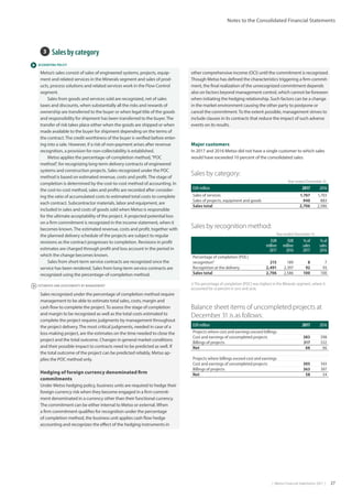 |  Metso Financial Statements 2017  | 27
Notes to the Consolidated Financial Statements
 ACCOUNTING POLICY
 ESTIMATES AND ASSESSMENTS BY MANAGEMENT
3  Sales by category	
Metso’s sales consist of sales of engineered systems, projects, equip-
ment and related services in the Minerals segment and sales of prod-
ucts, process solutions and related services work in the Flow Control
segment.
Sales from goods and services sold are recognized, net of sales
taxes and discounts, when substantially all the risks and rewards of
ownership are transferred to the buyer or when legal title of the goods
and responsibility for shipment has been transferred to the buyer.The
transfer of risk takes place either when the goods are shipped or when
made available to the buyer for shipment depending on the terms of
the contract.The credit worthiness of the buyer is verified before enter-
ing into a sale. However, if a risk of non-payment arises after revenue
recognition, a provision for non-collectability is established.
Metso applies the percentage-of-completion method,“POC
method”, for recognizing long-term delivery contracts of engineered
systems and construction projects. Sales recognized under the POC
method is based on estimated revenue, costs and profit.The stage of
completion is determined by the cost-to-cost method of accounting. In
the cost-to-cost method, sales and profits are recorded after consider-
ing the ratio of accumulated costs to estimated total costs to complete
each contract. Subcontractor materials, labor and equipment, are
included in sales and costs of goods sold when Metso is responsible
for the ultimate acceptability of the project. A projected potential loss
on a firm commitment is recognized in the income statement, when it
becomes known.The estimated revenue, costs and profit, together with
the planned delivery schedule of the projects are subject to regular
revisions as the contract progresses to completion. Revisions in profit
estimates are charged through profit and loss account in the period in
which the change becomes known.
Sales from short-term service contracts are recognized once the
service has been rendered. Sales from long-term service contracts are
recognized using the percentage-of-completion method.
Sales recognized under the percentage of completion method require
management to be able to estimate total sales, costs, margin and
cash flow to complete the project.To assess the stage of completion
and margin to be recognized as well as the total costs estimated to
complete the project requires judgments by management throughout
the project delivery.The most critical judgments, needed in case of a
loss-making project, are the estimates on the time needed to close the
project and the total outcome. Changes in general market conditions
and their possible impact to contracts need to be predicted as well. If
the total outcome of the project can be predicted reliably, Metso ap-
plies the POC method only.	
Hedging of foreign currency denominated firm
commitments
Under Metso hedging policy, business units are required to hedge their
foreign currency risk when they become engaged in a firm commit-
ment denominated in a currency other than their functional currency.
The commitment can be either internal to Metso or external. When
a firm commitment qualifies for recognition under the percentage
of completion method, the business unit applies cash flow hedge
accounting and recognizes the effect of the hedging instruments in
Sales by recognition method:
   Year ended December 31,
EUR
million
2017
EUR
million
2016
% of
sales
2017
% of
sales
2016
Percentage of completion (POC)
recognition1)
215 189 8 7
Recognition at the delivery 2,491 2,397 92 93
Sales total 2,706 2,586 100 100
1) The percentage of completion (POC) was highest in the Minerals segment, where it
accounted for 10 percent in 2017 and 2016.
Balance sheet items of uncompleted projects at
December 31 is as follows:
EUR million 2017 2016
Projects where cost and earnings exceed billings
Cost and earnings of uncompleted projects 383 598
Billings of projects 317 532
Net 66 66
Projects where billings exceed cost and earnings
Cost and earnings of uncompleted projects 305 343
Billings of projects 363 397
Net 58 54
Major customers
In 2017 and 2016 Metso did not have a single customer to which sales
would have exceeded 10 percent of the consolidated sales.
Sales by category:
Year ended December 31,
EUR million 2017 2016
Sales of services 1,767 1,703
Sales of projects, equipment and goods 940 883
Sales total 2,706 2,586
other comprehensive income (OCI) until the commitment is recognized.
Though Metso has defined the characteristics triggering a firm commit-
ment, the final realization of the unrecognized commitment depends
also on factors beyond management control, which cannot be foreseen
when initiating the hedging relationship. Such factors can be a change
in the market environment causing the other party to postpone or
cancel the commitment.To the extent possible, management strives to
include clauses in its contracts that reduce the impact of such adverse
events on its results.
 