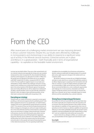 |  Metso Financial Statements 2017  | 1
From the CEO
Last year was two-fold for Metso.There was a clear upward trend in all
our customer industries and especially the mining cycle saw a positive
turnaround. Our orders increased by 9%, driven by both the Minerals
and Flow Control segments. Our sales grew 5% to EUR 2.7 billion, but
this growth was not reflected on the bottom line, as our operating
profit (EBIT) totaled EUR 218 million, compared to EUR 227 million
in 2016.The most significant negative impacts on our results were
attributable to charges related to the challenges we faced in mining
projects and to ramping up our activity levels towards the end of the
year in the services business of the Minerals segment. Earnings per
share were further affected by one-off tax-related items totaling EUR
29 million, and EPS therefore came in at only EUR 0.68, compared to
EUR 0.87 in 2016. Our balance sheet and financial position, on the
other hand, continue to be healthy with net gearing at 1.8%.
Executing our strategy
Going forward, our market environment is expected to remain good,
providing us with attractive opportunities for profitable growth.To be
better equipped to execute on our growth plans, we implemented a
strategy review and an organizational change during the second half
of 2017.The outcome of those was that the fundamental elements of
Metso’s strategy are unchanged; we continue to target a leading posi-
tion in the chosen Minerals and Flow Control industries. However, the
way we are executing our strategy is being transformed. Compared
to the previous structure with three business areas, Metso now has
seven dedicated business areas: Mining Equipment, Aggregates
Equipment, Minerals Services, Minerals Consumables, Valves, Pumps,
and Recycling. Each of the seven business areas has clear priorities
and action plans to drive growth and improve financial performance
in their distinctive businesses.The new operating model further
strengthens the accountability of our businesses and speeds up
decision making to enable both the implementation of our growth
plans and an agile response to changes in the markets and in our
customers’needs.
We will also continue to increase the use of digital technologies
and data to create value for our customers through better productiv-
ity. Metso’s digital program is targeting to find real solutions that will
help our customers succeed.The digital initiatives go together with
our increased efforts in R&D, and we will invest more in innovation.
We are convinced that Metso has a role in tackling the opportunities
and challenges of a circular economy, urbanization and climate
change.Through the products and services that we innovate and
offer to our customers, we can have a noticeable impact on overall
efficiency and the sustainability of our customer industries.
Strong focus in improving performance
Our priorities for 2018 are crystal clear. We want to grow faster than
the market organically and complement that with acquisitions. All
our business areas face growing demand in their markets and they
have solid plans to capitalize on those opportunities. Even more im-
portantly, we need to improve our delivery capability and operational
efficiency to show better profitability alongside sales growth. Actions
needed for improved profitability have been implemented as of late
2017, and I am confident that results will be seen during 2018.
I want to thank all my colleagues at Metso, our customers, part-
ners, and shareholders for their support and commitment in 2017.
From the CEO
After several years of a challenging market environment we saw improving demand
in all our customer industries. Despite this, our results were affected by challenges
in mining projects and shortcomings in our ability to respond to a significant ramp-
up of activity in the Minerals services business. Corrective actions are in place
and Metso is in a good position – both financially and in terms of organizational
capability – to capitalize on the favorable market environment.
Eeva Sipilä
Interim President and CEO, CFO
 