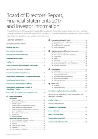 2  |  Metso Financial Statements 2017  |
Board of Directors’ Report,
Financial Statements 2017
and investor information
Financial Statements 2017 comprise the audited Consolidated Financial Statements of Metso and Parent company
Financial Statements as well as the Board of Directors´ Report. Corporate Governance statement has been published
separately and is available on our website www.metso.com.
Table of contents
BOARD OF DIRECTORS’ REPORT
Financial year 2017  . . . . . . . . . . . . . . . . . . . . . . . . . . . . . . . . . . . . . . . . . . . . . . . 3
Non-financial information  . . . . . . . . . . . . . . . . . . . . . . . . . . . . . . . . . . . . . . 7
Corporate Governance Statement  . . . . . . . . . . . . . . . . . . . . . . . . . . . .  9
Shares and Shareholders  . . . . . . . . . . . . . . . . . . . . . . . . . . . . . . . . . . . . . .  10
Key Figures  . . . . . . . . . . . . . . . . . . . . . . . . . . . . . . . . . . . . . . . . . . . . . . . . . . . . . .  14
Board of Directors’ proposal on the use of profit  . . . . . . . . . .  16
CONSOLIDATED FINANCIAL STATEMENTS
Consolidated Statements of Income  . . . . . . . . . . . . . . . . . . . . . . . . .  17
Consolidated Statements of Comprehensive Income  . . . . .  17
Consolidated Balance Sheet  . . . . . . . . . . . . . . . . . . . . . . . . . . . . . . . . . .  18
Consolidated Statements of Cash Flows  . . . . . . . . . . . . . . . . . . . . 20
Consolidated Statements of Changes in
Shareholders’ Equity  . . . . . . . . . . . . . . . . . . . . . . . . . . . . . . . . . . . . . . . . . . . . 21
Notes to the Consolidated Financial Statements  . . . . . . . . . . 22
	 Group performance . . . . . . . . . . . . . . . . . . . . . . . . . . . . . . . . . . . . . . . .  23
		 Performance
		 1	 Reporting segments  . . . . . . . . . . . . . . . . . . . . . . . . . . . . . . . . . . . . . .  23
		 2	 Geographical information  . . . . . . . . . . . . . . . . . . . . . . . . . . . . . . . .  26
		 3	 Sales by category  . . . . . . . . . . . . . . . . . . . . . . . . . . . . . . . . . . . . . . . . .  27
		 4	 Selling, general and administrative expenses  . . . . . . . . . . . . . .  28
		 5	 Other operating income and expenses  . . . . . . . . . . . . . . . . . . . .  28
		 6	 Personnel expenses and the number of personnel  . . . . . . . . . 28
		 7	 Share-based payments  . . . . . . . . . . . . . . . . . . . . . . . . . . . . . . . . . . .  29
		 8	 Financial income and expenses  . . . . . . . . . . . . . . . . . . . . . . . . . . .  31
		 9	 Income taxes  . . . . . . . . . . . . . . . . . . . . . . . . . . . . . . . . . . . . . . . . . . . . .  31
		 10	 Earnings per share . . . . . . . . . . . . . . . . . . . . . . . . . . . . . . . . . . . . . . . .  33
		 Operational assets and liabilities
		 11	 Net working capital and capital employed  . . . . . . . . . . . . . . . .  34
		 12	 Trade and other receivables  . . . . . . . . . . . . . . . . . . . . . . . . . . . . . .  35
		 13	Inventory  . . . . . . . . . . . . . . . . . . . . . . . . . . . . . . . . . . . . . . . . . . . . . . . .  36
		 14	 Trade and other payables  . . . . . . . . . . . . . . . . . . . . . . . . . . . . . . . . .  36
		 15	Provisions  . . . . . . . . . . . . . . . . . . . . . . . . . . . . . . . . . . . . . . . . . . . . . . . .  37
		 16	 Post employment obligations  . . . . . . . . . . . . . . . . . . . . . . . . . . . . .  38
	 Intangible and tangible assets  . . . . . . . . . . . . . . . . . . . . . . . . . . .  42
		 17	 Goodwill and other intangible assets  . . . . . . . . . . . . . . . . . . . . .  42
		 18	 Tangible assets  . . . . . . . . . . . . . . . . . . . . . . . . . . . . . . . . . . . . . . . . . . .  44
		 19	 Depreciation and amortization  . . . . . . . . . . . . . . . . . . . . . . . . . . .  46
		 20	 Lease commitments  . . . . . . . . . . . . . . . . . . . . . . . . . . . . . . . . . . . . . .  46
	 Capital structure and financial instruments  . . . . . . . . . . . .  47
		 21	 Financial risk management  . . . . . . . . . . . . . . . . . . . . . . . . . . . . . . .  47
		 22	 Financial assets and liabilities by category  . . . . . . . . . . . . . . . . .  51
		 23	 Liquid funds . . . . . . . . . . . . . . . . . . . . . . . . . . . . . . . . . . . . . . . . . . . . . . 54
		 24	Equity  . . . . . . . . . . . . . . . . . . . . . . . . . . . . . . . . . . . . . . . . . . . . . . . . . . . .  54
		 25	Borrowings  . . . . . . . . . . . . . . . . . . . . . . . . . . . . . . . . . . . . . . . . . . . . . . .  56
		 26	 Interest bearing net debt reconciliation  . . . . . . . . . . . . . . . . . . .  57
		 27	 Contingent liabilities and other commitments  . . . . . . . . . . . . .  57
		 28	 Derivative instruments  . . . . . . . . . . . . . . . . . . . . . . . . . . . . . . . . . . .  58
	 Consolidation  . . . . . . . . . . . . . . . . . . . . . . . . . . . . . . . . . . . . . . . . . . . . . .  60
		 29	Subsidiaries . . . . . . . . . . . . . . . . . . . . . . . . . . . . . . . . . . . . . . . . . . . . . . .  61
		 30	 Associated companies, joint ventures and
	 related party transactions  . . . . . . . . . . . . . . . . . . . . . . . . . . . . . . . .  62
		 31	 Acquisitions and business disposals  . . . . . . . . . . . . . . . . . . . . . . .  63
		 32	 New accounting standards  . . . . . . . . . . . . . . . . . . . . . . . . . . . . . . .  63
		 33	 Exchange rates used  . . . . . . . . . . . . . . . . . . . . . . . . . . . . . . . . . . . . . .  65
	 Other notes  . . . . . . . . . . . . . . . . . . . . . . . . . . . . . . . . . . . . . . . . . . . . . . . . .  65
		 34	 Audit fees  . . . . . . . . . . . . . . . . . . . . . . . . . . . . . . . . . . . . . . . . . . . . . . . .  65
		 35	 Lawsuits and claims  . . . . . . . . . . . . . . . . . . . . . . . . . . . . . . . . . . . . . .  65
Parent company financial statements, FAS  . . . . . . . . . . . . . . . . . 66
SIGNATURES OF THE BOARD OF DIRECTORS’ REPORT AND
FINANCIAL STATEMENTS . . . . . . . . . . . . . . . . . . . . . . . . . . . . . . . . . . . . . . . . . . 76
Auditor’s Report  . . . . . . . . . . . . . . . . . . . . . . . . . . . . . . . . . . . . . . . . . . . . . . . . . 77
INVESTOR INFORMATION
Risks and risk management  . . . . . . . . . . . . . . . . . . . . . . . . . . . . . . . . . . . 80
Board of Directors . . . . . . . . . . . . . . . . . . . . . . . . . . . . . . . . . . . . . . . . . . . . . . 82
Metso Executive Team  . . . . . . . . . . . . . . . . . . . . . . . . . . . . . . . . . . . . . . . . . 84
Investor information 2017 . . . . . . . . . . . . . . . . . . . . . . . . . . . . . . . . . . . . . . 86
Annual General Meeting 2018 . . . . . . . . . . . . . . . . . . . . . . . . . . . . . . . . . 88
 