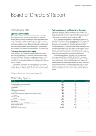 |  Metso Financial Statements 2017  | 3
Board of Directors’ Report
Board of Directors’ Report
Financial year 2017
Operating environment
The operating environment in our customer industries improved in
2017 compared to 2016. Demand was strongest in the aggregates
business. Mining customers increased their productivity-related invest-
ments.This resulted in higher demand for services, while the mining
equipment market saw improving demand, especially for replacements
and smaller capital expenditure. Activity in Flow Control’s main markets
was strong in day-to-day and services, while projects improved some-
what compared to the low level of the second half of the previous year.
Orders received and order backlog
Orders received in 2017 increased 9 percent compared to 2016 and
were EUR 2,982 million (EUR 2,724 million). Minerals’orders increased
9 percent to EUR 2,308 million, driven by aggregates equipment and
mining services. In Flow Control, orders for both valves and pumps
increased and resulted in the segment’s total orders growing 11 percent
to EUR 675 million.
Order backlog at the end of December totaled EUR 1,439 million,
which is 9 percent higher than a year ago (EUR 1,320 million at the end
of 2016). 85 percent of the backlog is expected to be delivered in 2018.
Sales development and financial performance
Sales in 2017 increased 5 percent compared to 2016 and were EUR
2,706 million (EUR 2,586 million). Minerals sales grew 6 percent to EUR
2,070 million. Growth came from both mining and aggregates. Flow
Control’s sales increased one percent to EUR 636 million.
In 2017 adjusted EBITA totaled EUR 244 million, or 9.0 percent of
sales (EUR 274 million, or 10.6%). Operating profit for 2017 totaled EUR
218 million, or 8.1 percent of sales (EUR 227 million, or 8.8%). Despite
the higher sales, profitability was negatively affected by the third-
quarter booking of EUR 33 million in charges related to estimated cost
overruns, related expenses and write-downs for the closing of mining
projects in the backlog. Additional negative impact resulted from the
sales mix in the Minerals segment as well as margin pressure in the seg-
ment’s services business due to increased raw material prices.
Profit before taxes was EUR 184 million (EUR 188 million) and
earnings per share (EPS) were EUR 0.68 (EUR 0.87). EPS was affected
by one-time tax-related items totaling EUR 29 million.These included
a non-cash reduction in the value of deferred tax asset in the US of
approximately EUR 8 million because of the US tax reform, and a EUR 21
million provision relating to a reassessment decision from the Finnish
tax authority concerning tax years 2011–2016 of Metso Minerals Oy
in Finland, which the company considers unfounded and will appeal
against.
Metso’s key figures
EUR million 2017 2016 Change %
Orders received 2,982 2,724 9
Orders received by the services business 1,897 1,741 9
% of orders received 64 64
Order backlog 1,439 1,320 9
Sales 2,706 2,586 5
Sales of the services business 1,767 1,703 4
% of sales 65 66
Earnings before interest, tax and amortization (EBITA), adjusted 244 274 -11
% of sales 9.0 10.6
Operating profit 218 227 -4
% of sales 8.1 8.8
Earnings per share (EPS), EUR 0.68 0.87
Free cash flow 158 339 -53
Return on capital employed (ROCE) before taxes, % 10.3 10.4
Equity-to-assets ratio, % 44.5 48.0
Net gearing, % 1.8 -1.8
Personnel at the end of the year 12,037 11,542 4
The figures in brackets refer to the corresponding year 2016.
 