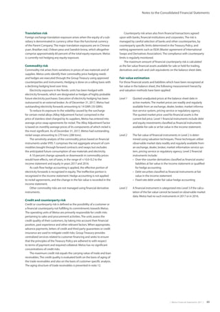 |  Metso Financial Statements 2017  | 49
Notes to the Consolidated Financial Statements
Translation risk
Foreign exchange translation exposure arises when the equity of a sub-
sidiary is denominated in currency other than the functional currency
of the Parent Company.The major translation exposures are in Chinese
yuan, Brazilian real, Chilean peso and Swedish krona, which altogether
comprise approximately 60 percent of the total equity exposure. Metso
is currently not hedging any equity exposure.
Commodity risk
Commodity risk arises from variations in prices of raw materials and of
supplies. Metso units identify their commodity price hedging needs
and hedges are executed through the GroupTreasury using approved
counterparties and instruments. Hedging is done on a rolling basis with
a declining hedging level over time.
Electricity exposure in the Nordic units has been hedged with
electricity forwards, which are designated as hedges of highly probable
future electricity purchases. Execution of electricity hedging has been
outsourced to an external broker. As of December 31, 2017, Metso had
outstanding electricity forwards amounting to 14 GWh (35 GWh).
To reduce its exposure to the volatility caused by the surcharge
for certain metal alloys (Alloy Adjustment Factor) comprised in the
price of stainless steel charged by its suppliers, Metso has entered into
average-price swap agreements for nickel.The Alloy Adjustment Factor
is based on monthly average prices of its components of which nickel is
the most significant. As of December 31, 2017, Metso had outstanding
nickel swaps amounting to 270 tons (288 tons).
The sensitivity analysis of the commodity prices based on financial
instruments under IFRS 7 comprises the net aggregate amount of com-
modities bought through forward contracts and swaps but excludes
the anticipated future consumption of raw materials and electricity.
A 10 percent change upwards or downwards in commodity prices
would have effects, net of taxes, in the range of +/-0.0–0.2 to the
income statement and equity in years 2017 and 2016.
As cash flow hedge accounting is applied, the effective portion of
electricity forwards is recognized in equity.The ineffective portion is
recognized in the income statement. Hedge accounting is not applied
to nickel agreements, and the change in the fair value is recorded in the
income statement.
Other commodity risks are not managed using financial derivative
instruments.
Credit and counterparty risk
Credit or counterparty risk is defined as the possibility of a customer or
a financial counterparty not fulfilling its commitments towards Metso.
The operating units of Metso are primarily responsible for credit risks
pertaining to sales and procurement activities.The units assess the
credit quality of their customers, by taking into account their financial
position, past experience and other relevant factors. When appropriate,
advance payments, letters of credit and third party guarantees or credit
insurance are used to mitigate credit risks. GroupTreasury provides
centralized services related to customer financing and seeks to ensure
that the principles of theTreasury Policy are adhered to with respect
to terms of payment and required collateral. Metso has no significant
concentrations of credit risks.
The maximum credit risk equals the carrying value of trade and loan
receivables.The credit quality is evaluated both on the basis of aging of
the trade receivables and also on the basis of customer specific analysis.
The aging structure of trade receivables is presented in note 12.
Counterparty risk arises also from financial transactions agreed
upon with banks, financial institutions and corporates.The risk is
managed by careful selection of banks and other counterparties, by
counterparty specific limits determined in theTreasury Policy, and
netting agreements such as ISDA (Master agreement of International
Swaps and Derivatives Association).The compliance with counterparty
limits is regularly monitored.
The maximum amount of financial counterparty risk is calculated
as the fair value financial assets available for sale or held for trading,
derivatives and cash and cash equivalents on the balance sheet date.
Fair value estimation
For those financial assets and liabilities which have been recognized at
fair value in the balance sheet, the following measurement hierarchy
and valuation methods have been applied:
Level 1	Quoted unadjusted prices at the balance sheet date in
active markets.The market prices are readily and regularly
available from an exchange, dealer, broker, market informa-
tion service system, pricing service or regulatory agency.
The quoted market price used for financial assets is the
current bid price. Level 1 financial instruments include debt
and equity investments classified as financial instruments
available-for-sale or at fair value in the income statement.
Level 2	The fair value of financial instruments in Level 2 is deter-
mined using valuation techniques.These techniques utilize
observable market data readily and regularly available from
an exchange, dealer, broker, market information service sys-
tem, pricing service or regulatory agency. Level 2 financial
instruments include:
•	 Over-the-counter derivatives classified as financial assets/
liabilities at fair value in the income statement or qualified
for hedge accounting
•	 Debt securities classified as financial instruments at fair
value in the income statement
•	 Fixed rate debt under fair value hedge accounting
Level 3	A financial instrument is categorized into Level 3 if the calcu-
lation of the fair value cannot be based on observable market
data. Metso had no such instruments in 2017 or in 2016.
 