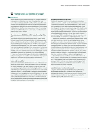 |  Metso Financial Statements 2017  | 51
Notes to the Consolidated Financial Statements
 ACCOUNTING POLICY
22  Financial assets and liabilities by category
Metso classifies its financial instruments into the following categories:
financial assets and liabilities at fair value through profit or loss,
loans and receivables, available-for-sale financial assets and financial
liabilities measured at amortized cost.The classification is determined
at the acquisition depending on the intended purpose. Financial assets
and liabilities are classified as non-current items, when the remaining
maturity exceed 12 months and as current items, when the remaining
maturity is less than 12 months.
Financial assets and liabilities at fair value through profit or
loss
This category includes financial instruments held for trading, which
comprise investments in financial instruments and time deposits with
various maturities exceeding three months. In addition, derivatives that
do not meet hedge accounting criteria are classified in this category.
The instruments are measured at fair value quarterly with any change
in fair value recognized through profit and loss accounts. Purchases and
sales of available-for-sale financial assets are recognized on the transac-
tion date at fair value including transaction costs and any gain or loss at
disposal and impairment are recognized in the income statement.
Long-term fixed rate debt hedged with derivatives that qualified for
hedge accounting (fair value hedge) are included in this category. Gains
and losses at disposal are recognized in the income statement.
Loans and receivables
Loans and receivables include interest bearing loans and other receiva-
bles as well as non-interest bearing receivables. Loans and receivables
are initially recognized at fair value including transaction costs and
subsequently recognized at amortized cost using the effective interest
method.They are subject to regular and systematic review as to collect-
ability. If all or part of a loan receivable is deemed to be unrecoverable,
an impairment loss is recognized for the shortfall between the carrying
value and the present value of the expected cash flows. Interest income
on loan and other interest bearing receivables is included in financial
income and expenses.Transactions involving loans and receivables are
recognized or derecognized on the trade date.
Available-for-sale financial assets
Available-for-sale equity investments include shares in listed and
unlisted companies. Available-for-sale shares in listed companies are
carried at fair value, based on quoted market prices at close of busi-
ness on the balance sheet date. Unrealized gains and losses arising
from changes in fair value are recognized through OCI in the fair value
reserve of equity. Any gains and losses at disposal and impairment
are recognized in the income statement and the accumulated change
in fair value previously recorded in the fair value reserve of equity is
reversed through OCI. Unlisted shares, for which fair values cannot be
measured reliably, are recognized at cost less impairment, if any.
Available-for-sale financial investments in debt instruments, which
have been contracted as part of the cash management of Metso,
comprise investments in financial instruments, such as bonds, com-
mercial paper and time deposits.The instruments are measured at fair
value quarterly with any change in fair value recognized through OCI
in the fair value reserve of equity. Any gains and losses at disposal and
impairment recognized in the income statement and the accumu-
lated change in fair value previously recorded in the fair value reserve
of equity is reversed through OCI. Investments with maturities of less
than three months are included in Cash and cash equivalents.
At each balance sheet date, Metso assesses whether there is ob-
jective evidence of impairment for an available-for-sale financial asset
or of a group of assets under this category. In case of a significant or
prolonged decline in the fair value of such an asset compared to its
acquisition value, the accumulated net loss is reversed from equity
and recognized in the income statement.
Liabilities measured at amortized cost
Long-term debt is typically classified in this category. It is initially
recognized at fair value, net of transaction costs incurred, and
subsequently measured at amortized cost using the effective interest
method. Debts covered by a fair value hedge is recognized at fair
value through the profit and loss accounts.
 