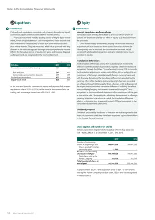54  |  Metso Financial Statements 2017  |
Notes to the Consolidated Financial Statements
 ACCOUNTING POLICY  ACCOUNTING POLICY
24  Equity
Issue of new shares and own shares
Transaction costs directly attributable to the issue of new shares or
options are shown net of their tax effect in equity as a deduction from
the proceeds.
Own shares held by the Parent Company valued at the historical
acquisition price are deducted from equity. Should such shares be
subsequently sold or reissued, the consideration received, net of
any directly attributable transaction costs and related income tax, is
recorded in equity.
Translation differences
The translation differences arising from subsidiary net investments
and non-current subsidiary loans without agreed settlement dates are
recognized through the Other Comprehensive Income (OCI) to cumula-
tive translation adjustments under equity. When Metso hedges the net
investment of its foreign subsidiaries with foreign currency loans and
with financial derivatives, the translation difference is adjusted by the
currency effect of the hedging instruments which has been recorded,
net of taxes, through OCI in equity. When a foreign entity is disposed of,
the respective accumulated translation difference, including the effect
from qualifying hedging instruments, is reversed through OCI and
recognized in the consolidated statements of income as part of the gain
or loss on the sale. If the equity of a subsidiary denominated in a foreign
currency is reduced by a return of capital, the translation difference
relating to the reduction is reversed through OCI and recognized in the
consolidated statements of income.
Dividend proposal
Dividends proposed by the Board of Directors are not recognized in the
financial statements until they have been approved by the shareholders
in the Annual General Meeting.
Share capital and number of shares
Metso Corporation’s registered share capital, which is fully paid, was
EUR 140,982,843.80 as at December 31, 2017 and 2016. 	
2017 2016
Number of outstanding
shares at beginning of year 149,984,538 149,984,538
Shares granted from share
ownership plans 12,590 -
Number of outstanding
shares at end of year 149,997,128 149,984,538
Own shares held by the
Parent Company 351,128 363,718
Total number of shares at
end of year 150,348,256 150,348,256
23  Liquid funds
Cash and cash equivalents consist of cash in banks, deposits and liquid
commercial papers with maturities of three months or less.
Financial instruments held for trading consist of highly liquid invest-
ments, which are part of Metso’s cash management.These deposit and
debt investments have maturity of more than three months but less
than twelve months.They are measured at fair value quarterly with any
changes in fair value recognized through other comprehensive income
(OCI) in the fair value reserve of equity. Any gains and losses at disposal
and impairment are recognized in the income statement.
As at December 31,
EUR million 2017 2016
Financial instruments held for trading 154 109
Bank and cash 361 403
Commercial papers and other deposits 311 295
Cash and cash equivalents 673 698
Liquid funds total 826 807
At the year-end portfolio, commercial papers and deposits had an aver-
age interest rate of 0.70% (0.57%), while financial instruments held for
trading had an average interest rate of 0.03% (0.18%).
As at December 31, 2017 the acquisition price of 351,128 own shares
held by the Parent Company was EUR 8,086,132.65 and was recognized
in treasury stock.
 