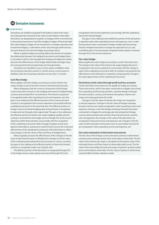 58  |  Metso Financial Statements 2017  |
Notes to the Consolidated Financial Statements
 ACCOUNTING POLICY
28  Derivative instruments
Derivatives are initially recognized in the balance sheet at fair value
and subsequently measured at fair value at each balance sheet date.
Derivatives are designated at inception as hedges of firm commitments
or forecasted transactions (cash flow hedges), hedges of fixed rate debt
(fair value hedges), hedges of net investment in a foreign operation (net
investment hedges), or derivatives at fair value through profit and loss
accounts that do not meet the hedge accounting criteria.
Where it applies hedge accounting, Metso documents at inception
the relationship between the hedging instruments and hedged items
in accordance with its risk management strategy and objectives. Metso
also tests the effectiveness of the hedge relationships at hedge incep-
tion and quarterly both prospectively and retrospectively.
Derivatives are classified as non-current assets or liabilities when
the remaining maturities exceed 12 months and as current assets or
liabilities when the remaining maturities are less than 12 months.		
Cash flow hedge
Metso applies cash flow hedge accounting to certain interest rate
swaps, foreign currency forward contracts and electricity forwards.
Metso designates only the currency component of the foreign
currency forward contracts as the hedging instrument to hedge foreign
currency denominated firm commitments.The interest component
is recognized under other operating income and expenses, net. Any
gain or loss relating to the effective portion of the currency forward
contracts is recognized in the income statement concurrently with the
underlying instrument in the same line item.The effective portion of
foreign currency forwards hedging sales and purchases is recognized
in sales and cost of goods sold, respectively.The gain or loss relating to
the effective portion of interest rate swaps hedging variable rate bor-
rowings is reversed from the hedge reserve through OCI to the income
statement within financial items concurrently with the recognition
of the underlying instrument. Both at hedge inception and at each
balance sheet date an assessment is performed to ensure the continued
effectiveness of the designated component of the derivatives in offset-
ting changes in the fair values of the cash flows of hedged items.
Metso regularly assesses the effectiveness of the changes in the fair
value of electricity forwards in offsetting the changes in the fair value
of the underlying forecasted electricity purchases in various countries.
Any gain or loss relating to the effective portion of electricity forward
contracts is recognized under cost of goods sold.
The effective portion of the derivatives is recognized through OCI
in the hedge reserve under equity and reversed through OCI to be
recognized in the income statement concurrently with the underlying
transaction being hedged.
Any gain or loss relating to the ineffective portion of the derivatives
is reported under other operating income and expenses, net or under
financial items when contracted to hedge variable rate borrowings.
Should a hedged transaction no longer be expected to occur, any
cumulative gain or loss previously recognized under equity is reversed
through OCI to the income statement.
Fair value hedge
Metso applies fair value hedge accounting to certain fixed rate loans.
The change in fair value of the interest rate swap hedging the loan is
recognized in the income statement concurrently with the change in
value of the underlying instrument. Both at inception and quarterly the
effectiveness of the derivatives is tested by comparing their change in
fair value against those of the underlying instruments.
Derivatives at fair value through profit and loss accounts
Certain derivative instruments do not qualify for hedge accounting.
These instruments, which have been contracted to mitigate risks arising
from operating and financing activities, comprise foreign exchange
forward contracts, currency and interest rate options, interest rate
swaps and swap agreements for nickel.
Changes in the fair value of interest rate swaps are recognized
in interest expenses. Changes in the fair value of foreign exchange
forward contracts are mainly recognized in other operating income and
expenses. However, when the foreign exchange forwards have been
contracted to mitigate the exchange rate risks arising from foreign
currency denominated cash and from financial instruments used for
cash management, the changes in fair value of the derivatives are
recognized in financial income and expenses, net. Changes in the fair
value of other derivative instruments such as commodity instruments
are recognized in other operating income and expenses, net.
Fair value estimation of derivative instruments
The fair value of the foreign currency forward contracts is determined
using forward exchange market rates at the balance sheet date.The fair
value of the interest rate swaps is calculated as the present value of the
estimated future cash flows based on observable yield curves.The fair
value of the commodity forwards and swaps is based on quoted market
prices at the balance sheet date.The fair value of options is determined
using the Black-Scholes valuation model.
 