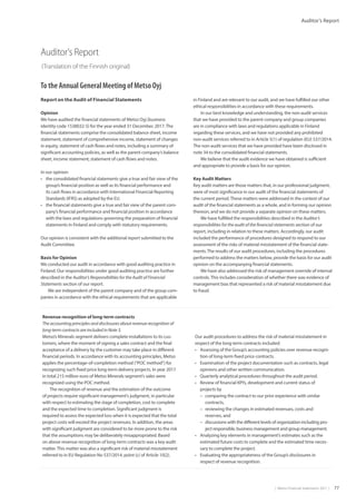 |  Metso Financial Statements 2017  | 77
Auditor’s Report
Auditor’s Report
(Translation of the Finnish original)
To the Annual General Meeting of Metso Oyj
Report on the Audit of Financial Statements
Opinion
We have audited the financial statements of Metso Oyj (business
identity code 1538032-5) for the year ended 31 December, 2017.The
financial statements comprise the consolidated balance sheet, income
statement, statement of comprehensive income, statement of changes
in equity, statement of cash flows and notes, including a summary of
significant accounting policies, as well as the parent company’s balance
sheet, income statement, statement of cash flows and notes.
In our opinion
•	 the consolidated financial statements give a true and fair view of the
group’s financial position as well as its financial performance and
its cash flows in accordance with International Financial Reporting
Standards (IFRS) as adopted by the EU.
•	 the financial statements give a true and fair view of the parent com-
pany’s financial performance and financial position in accordance
with the laws and regulations governing the preparation of financial
statements in Finland and comply with statutory requirements.
Our opinion is consistent with the additional report submitted to the
Audit Committee.
Basis for Opinion
We conducted our audit in accordance with good auditing practice in
Finland. Our responsibilities under good auditing practice are further
described in the Auditor’s Responsibilities for the Audit of Financial
­Statements section of our report.
We are independent of the parent company and of the group com-
panies in accordance with the ethical requirements that are applicable
in Finland and are relevant to our audit, and we have fulfilled our other
ethical responsibilities in accordance with these requirements.
In our best knowledge and understanding, the non-audit services
that we have provided to the parent company and group companies
are in compliance with laws and regulations applicable in Finland
regarding these services, and we have not provided any prohibited
non-audit services referred to in Article 5(1) of regulation (EU) 537/2014.
The non-audit services that we have provided have been disclosed in
note 34 to the consolidated financial statements.
We believe that the audit evidence we have obtained is sufficient
and appropriate to provide a basis for our opinion.
Key Audit Matters
Key audit matters are those matters that, in our professional judgment,
were of most significance in our audit of the financial statements of
the current period.These matters were addressed in the context of our
audit of the financial statements as a whole, and in forming our opinion
thereon, and we do not provide a separate opinion on these matters.
We have fulfilled the responsibilities described in the Auditor’s
responsibilities for the audit of the financial statements section of our
report, including in relation to these matters. Accordingly, our audit
included the performance of procedures designed to respond to our
assessment of the risks of material misstatement of the financial state-
ments.The results of our audit procedures, including the procedures
performed to address the matters below, provide the basis for our audit
opinion on the accompanying financial statements.
We have also addressed the risk of management override of internal
controls.This includes consideration of whether there was evidence of
management bias that represented a risk of material misstatement due
to fraud.
Revenue recognition of long-term contracts
The accounting principles and disclosures about revenue recognition of
­long-term contracts are included in Note 3.
Metso’s Minerals segment delivers complete installations to its cus-
tomers, where the moment of signing a sales contract and the final
acceptance of a delivery by the customer may take place in different
financial periods. In accordance with its accounting principles, Metso
applies the percentage-of-completion method (“POC method”) for
recognizing such fixed price long-term delivery projects. In year 2017
in total 215 million euro of Metso Minerals segment’s sales were
recognized using the POC method.
The recognition of revenue and the estimation of the outcome
of projects require significant management’s judgment, in particular
with respect to estimating the stage of completion, cost to complete
and the expected time to completion. Significant judgment is
required to assess the expected loss when it is expected that the total
project costs will exceed the project revenues. In addition, the areas
with significant judgment are considered to be more prone to the risk
that the assumptions may be deliberately misappropriated. Based
on above revenue recognition of long-term contracts was a key audit
matter.This matter was also a significant risk of material misstatement
referred to in EU Regulation No 537/2014, point (c) of Article 10(2).
Our audit procedures to address the risk of material misstatement in
respect of the long-term contracts included:
•	 Assessing of the Group’s accounting policies over revenue recogni-
tion of long-term fixed price contracts.
•	 Examination of the project documentation such as contracts, legal
opinions and other written communication.
•	 Quarterly analytical procedures throughout the audit period.
•	 Review of financial KPI’s, development and current status of
projects by
–– comparing the contract to our prior experience with similar
contracts,
–– reviewing the changes in estimated revenues, costs and
reserves, and
–– discussions with the different levels of organization including pro-
ject responsible, business management and group management.
•	 Analyzing key elements in management’s estimates such as the
estimated future costs to complete and the estimated time neces-
sary to complete the project.
•	 Evaluating the appropriateness of the Group’s disclosures in
respect of revenue recognition.
 