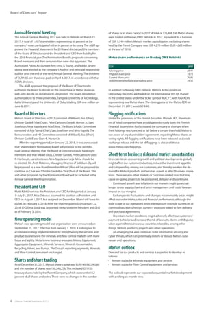 6  |  Metso Financial Statements 2017  |
Board of Directors’ Report
Annual General Meeting
The Annual General Meeting 2017 was held in Helsinki on March 23,
2017. A total of 1,457 shareholders representing 60 percent of the
company’s votes participated either in person or by proxy.The AGM ap-
proved the Financial Statements for 2016 and discharged the members
of the Board of Directors and the President and CEO from liability for
the 2016 financial year.The Nomination Board’s propos­als concerning
Board members and their remuneration were also approved.The
Authorized Public Accountant firm Ernst Young, and Mikko Järven-
tausta were elected as the company’s Auditor and principal responsible
auditor until the end of the next Annual General Meeting.The dividend
of EUR 1.05 per share was paid on April 4, 2017, in accordance with the
AGM’s decision.
The AGM approved the proposal of the Board of Directors to
authorize the Board to decide on the repurchase of Metso shares as
well as to decide on donations to universities.The Board decided on
authorizations to three universities,Tampere University ofTechnology,
Aalto University and the University of Oulu, totaling EUR one million on
June 8, 2017.
Board of Directors
Metso’s Board of Directors in 2017 consisted of Mikael Lilius (Chair),
Christer Gardell (Vice Chair), Peter Carlsson, Ozey K. Horton Jr., Lars
Josefsson, Nina Kopola and ArjaTalma.The Board’s Audit Committee
consisted of ArjaTalma (Chair), Lars Josefsson and Nina Kopola.The
Remuneration and HR Committee consisted of Mikael Lilius (Chair),
Christer Gardell and Ozey K. Horton Jr.
After the reporting period, on January 22, 2018, it was announced
that Shareholders’Nomination Board will propose to the next An-
nual General Meeting that the Board of Directors should have eight
members and that Mikael Lilius, Christer Gardell, Peter Carlsson, Ozey
K. Horton, Jr., Lars Josefsson, Nina Kopola and ArjaTalma should be
re-elected. Mr. Antti Mäkinen, Managing Director of Solidium Oy, will
be proposed as a new Board member. Mikael Lilius will be proposed to
continue as Chair and Christer Gardell as Vice Chair of the Board.This
and other proposals by the Nomination Board will be included in the
Annual General Meeting invitation.
President and CEO
Matti Kähkönen was the President and CEO for the period of January
1–July 31, 2017. Nico Delvaux assumed his position as President and
CEO on August 1, 2017, but resigned on December 18 and will leave his
duties on February 2, 2018. After the reporting period, on January 22,
2018, CFO Eeva Sipilä was appointed Metso’s interim President and CEO
as of February 3, 2018.
New operating model
Metso’s new operating model and organization were announced on
September 25, 2017. Effective from January 1, 2018, it is designed to
accelerate strategy implementation by strengthening the services and
product businesses in the minerals and flow control markets with more
focus and agility. Metso’s new business areas are: Mining Equipment,
Aggregates Equipment, Minerals Services, Minerals Consumables,
Recycling, Valves, and Pumps.The Group’s reporting segments, Minerals
and Flow Control, remained unchanged.
Shares and share trading
As of December 31, 2017, Metso’s share capital was EUR 140,982,843.80
and the number of shares was 150,348,256.This included 351,128
treasury shares held by the Parent Company, which represented 0.2
percent of all shares and votes.There were no changes in the number
of shares or in share capital in 2017. A total of 126,888,336 Metso shares
were traded on Nasdaq OMX Helsinki in 2017, equivalent to a turnover
of EUR 3,749 million. Metso’s market capitalization, excluding shares
held by the Parent Company was EUR 4,270 million (EUR 4,065 million
at the end of 2016).
Metso share performance on Nasdaq OMX Helsinki
EUR 2017
Closing price 28.47
Highest share price 33.73
Lowest share price 26.46
Volume weighted average trading price 29.55
In addition to Nasdaq OMX Helsinki, Metso’s ADRs (American
Depositary Receipts) are traded on the International OTCQX market
in the United States under the ticker symbol ’MXCYY’, with four ADRs
representing one Metso share.The closing price of the Metso ADR on
December 31, 2017, was USD 8.40.
Flagging notifications
Under the provisions of the Finnish Securities Markets Act, sharehold-
ers of listed companies have an obligation to notify both the Finnish
Financial Supervision Authority and the company of changes when
their holdings reach, exceed or fall below a certain threshold. Metso is
not aware of any shareholders’agreements regarding Metso shares or
voting rights. All flagging notifications have been released as a stock
exchange release and the list of flaggings is also available at
www.metso.com/flaggings.
Short-termbusinessrisksandmarketuncertainties
Uncertainties in economic growth and political developments globally
might affect our customer industries, reduce the investment appetite
and cut spending among our customers, and thereby weaken the de-
mand for Metso’s products and services as well as affect business opera-
tions.There are also other market- or customer-related risks that may
cause on-going projects to be postponed, delayed or discontinued.
Continued growth and inflation in our markets might pose chal-
lenges to our supply chain and price management and could have an
impact on our margins.
Exchange rate fluctuations and changes in commodity prices might
affect our order intake, sales and financial performance, although the
wide scope of our operations limits the exposure to single currencies or
commodities. Metso hedges currency exposure linked to firm delivery
and purchase agreements.
Uncertain market conditions might adversely affect our customers’
payment behavior and increase the risk of lawsuits, claims and disputes
taken against Metso in various countries related to, among other
things, Metso’s products, projects and other operations.
An emerging risk area continues to be information security and
cyber threats, which can potentially disturb or disrupt Metso’s busi-
nesses and operations.
Market outlook
Demand for our products and services is expected to develop as
­follows:
•	 Remain stable for Minerals equipment and services
•	 Remain stable for Flow Control equipment and services
The outlook represents our expected sequential market development
with a rolling six-month view.
 