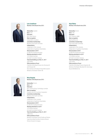 |  Metso Financial Statements 2017  | 83
Investor information
Nina Kopola
Member of the Board since 2013
Nationality: Finnish
Born: 1960
Education
M.Sc. (Chemical Eng.), Technology Licentiate
Main occupation
President and CEO, Suominen Corporation
Committee memberships
Member of the Audit Committee
Independence
Independent of the company
Independent of significant shareholders
Remuneration in 2017
61,200 EUR including 634 shares
Meeting attendance in 2017
14/14 Board meetings
6/6 Audit Committee meetings
Total shareholding as of Dec 31, 2017
3,080 shares
Other positions of trust
Member of the Board: Finnish Textile and Fashion
Supervisory Board member: Ilmarinen Mutual
Pension Insurance Company
 
Arja Talma
Member of the Board since 2016
Nationality: Finnish
Born: 1962
Education
M.Sc. (Finance), eMBA
Main occupation
Board professional
Committee memberships
Chair of the Audit Committee
Independence
Independent of the company
Independent of significant shareholders
Remuneration in 2017
76,200 EUR including 824 shares
Meeting attendance in 2017
14/14 Board meetings
6/6 Audit Committee meetings
Total shareholding as of Dec 31, 2017
2,053 shares
Other positions of trust
Chairman of the Board: Serena Properties AB
Member of the Board: Aktia Bank Plc, Posti Group
Oyj and Mehiläinen Oy
Lars Josefsson
Member of the Board since 2013
Nationality: Swedish
Born: 1953
Education
M.Sc. (Eng. Physics)
Main occupation
Independent consultant
Committee memberships
Member of the Audit Committee
Independence
Independent of the company
Independent of significant shareholders
Remuneration in 2017
61,200 EUR including 634 shares
Meeting attendance in 2017
14/14 Board meetings
6/6 Audit Committee meetings
Total shareholding as of Dec 31, 2017
3,033 shares
Other positions of trust
Chairman of the Board: Ouman Oy, Driconeq AB
and Timezynk AB
Vice Chairman of the Board: Vestas Wind Systems
Member of the Board: Holmen AB
 