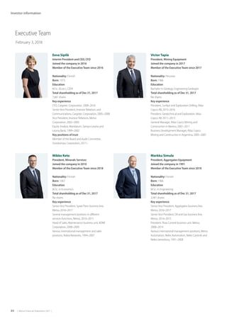 84  |  Metso Financial Statements 2017  |
Investor information
Executive Team
February 3, 2018
Eeva Sipilä
Interim President and CEO, CFO
Joined the company in 2016
Member of the Executive Team since 2016
Nationality: Finnish
Born: 1973
Education
M.Sc. (Econ.), CEFA
Total shareholding as of Dec 31, 2017
7,661 shares
Key experience
CFO, Cargotec Corporation, 2008–2016
Senior Vice President, Investor Relations and
Communications, Cargotec Corporation, 2005–2008
Vice President, Investor Relations, Metso
Corporation, 2002–2005
Equity Analyst, Mandatum, Sampo-Leonia and
Leonia Bank, 1999–2002
Key positions of trust
Member of the Board and Audit Committee,
Outokumpu Corporation, 2017–
Mikko Keto
President, Minerals Services
Joined the company in 2010
Member of the Executive Team since 2018
Nationality: Finnish
Born: 1967
Education
M.Sc. in Economics
Total shareholding as of Dec 31, 2017
No shares
Key experience
Senior Vice President, Spare Parts business line,
Metso, 2016–2017
Several management positions in different
services functions, Metso, 2010–2015
Head of Sales, Maintenance business unit, KONE
Corporation, 2008–2009
Various international management and sales
positions, Nokia Networks, 1994–2007
 
Victor Tapia
President, Mining Equipment
Joined the company in 2017
Member of the Executive Team since 2017
Nationality: Peruvian
Born: 1966
Education
Bachelor in Geology, Engineering Geologist
Total shareholding as of Dec 31, 2017
No shares
Key experience
President, Surface and Exploration Drilling, Atlas
Copco AB, 2013–2016
President, Geotechnical and Exploration, Atlas
Copco AB, 2011–2013
General Manager, Atlas Copco Mining and
Construction in Mexico, 2007–2011
Business Development Manager, Atlas Copco
Mining and Construction in Argentina, 2005–2007
 
Markku Simula
President, Aggregates Equipment
Joined the company in 1991
Member of the Executive Team since 2018
Nationality: Finnish
Born: 1966
Education
M.Sc. in Engineering
Total shareholding as of Dec 31, 2017
3,941 shares
Key experience
Senior Vice President, Aggregates business line,
Metso, 2016–2017
Senior Vice President, Oil and Gas business line,
Metso, 2014–2015
President, Flow Control business unit, Metso,
2008–2014
Various international management positions, Metso
Automation, Neles Automation, Neles Controls and
Neles-Jamesbury, 1991–2008
 
 