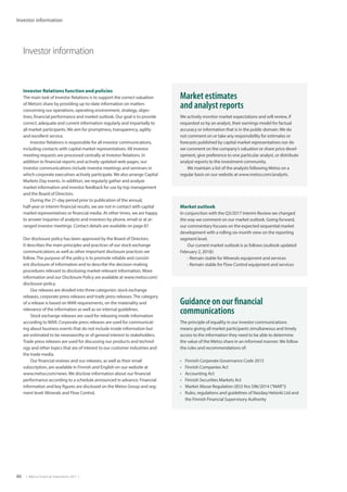 86  |  Metso Financial Statements 2017  |
Investor information
Investor information
Market estimates
and analyst reports
We actively monitor market expectations and will review, if
requested so by an analyst, their earnings model for factual
accuracy or information that is in the public domain. We do
not comment on or take any responsibility for estimates or
forecasts published by capital market representatives nor do
we comment on the company’s valuation or share price devel-
opment, give preference to one particular analyst, or distribute
analyst reports to the investment community.
We maintain a list of the analysts following Metso on a
regular basis on our website at www.metso.com/analysts.
Investor Relations function and policies
The main task of Investor Relations is to support the correct valuation
of Metso’s share by providing up-to-date information on matters
concerning our operations, operating environment, strategy, objec-
tives, financial performance and market outlook. Our goal is to provide
correct, adequate and current information regularly and impartially to
all market participants. We aim for promptness, transparency, agility
and excellent service.
Investor Relations is responsible for all investor communications,
including contacts with capital market representatives. All investor
meeting requests are processed centrally at Investor Relations. In
addition to financial reports and actively updated web-pages, our
investor communications include investor meetings and seminars in
which corporate executives actively participate. We also arrange Capital
Markets Day events. In addition, we regularly gather and analyze
market information and investor feedback for use by top management
and the Board of Directors.
During the 21-day period prior to publication of the annual,
half-year or interim financial results, we are not in contact with capital
market representatives or financial media. At other times, we are happy
to answer inquiries of analysts and investors by phone, email or at ar-
ranged investor meetings. Contact details are available on page 87.
Our disclosure policy has been approved by the Board of Directors.
It describes the main principles and practices of our stock exchange
communications as well as other important disclosure practices we
follow.The purpose of the policy is to promote reliable and consist-
ent disclosure of information and to describe the decision-making
procedures relevant to disclosing market-relevant information. More
information and our Disclosure Policy are available at www.metso.com/
disclosure-policy.
Our releases are divided into three categories: stock exchange
releases, corporate press releases and trade press releases.The category
of a release is based on MAR requirements, on the materiality and
relevance of the information as well as on internal guidelines.
Stock exchange releases are used for releasing inside information
according to MAR. Corporate press releases are used for communicat-
ing about business events that do not include inside information but
are estimated to be newsworthy or of general interest to stakeholders.
Trade press releases are used for discussing our products and technol-
ogy and other topics that are of interest to our customer industries and
the trade media.
Our financial reviews and our releases, as well as their email
subscription, are available in Finnish and English on our website at
www.metso.com/news. We disclose information about our financial
performance according to a schedule announced in advance. Financial
information and key figures are disclosed on the Metso Group and seg-
ment level: Minerals and Flow Control.
Guidance on our financial
communications
The principle of equality in our investor communications
means giving all market participants simultaneous and timely
access to the information they need to be able to determine
the value of the Metso share in an informed manner. We follow
the rules and recommendations of:
•	 Finnish Corporate Governance Code 2015
•	 Finnish Companies Act
•	 Accounting Act
•	 Finnish Securities Markets Act
•	 Market Abuse Regulation ((EU) N:o 596/2014 (“MAR”))
•	 Rules, regulations and guidelines of Nasdaq Helsinki Ltd and
the Finnish Financial Supervisory Authority
Market outlook
In conjunction with the Q3/2017 Interim Review we changed
the way we comment on our market outlook. Going forward,
our commentary focuses on the expected sequential market
development with a rolling six-month view on the reporting
segment level.
Our current market outlook is as follows (outlook updated
February 2, 2018):
- Remain stable for Minerals equipment and services
- Remain stable for Flow Control equipment and services
 