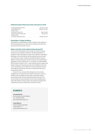 |  Metso Financial Statements 2017  | 87
Investor information
Publication dates of financial reviews and reports in 2018
Financial statements for 2017 February 2, 2018
Annual Report 2017 February 23, 2018
Interim review
for January–March 2018 April 25, 2018
Half year financial review 2018 July 26, 2018
Interim review
for January–September 2018 October 26, 2018
Shareholder’s change of address
Shareholders are kindly asked to notify of changes in their address to
the bank, brokerage firm or other account operator with which they
have a book-entry securities account.
Metso’s activities in the capital markets during 2017
In 2017, the Investor Relations team hosted 150 investor meetings
and held 25 pre-scheduled conference calls. We participated in 15
roadshows in NewYork, Boston, London, Paris, Frankfurt, Copenhagen,
Edinburgh, Oslo and Stockholm. We also attended investor seminars
in San Francisco, London, Stockholm and Helsinki. Metso’s Investor
Relations and executives also met with investors at the world’s largest
aggregates seminar, CONExpo 2017, in Las Vegas. Our Capital Markets
Day was held in Finland on June 1, with some 60 investors, analysts and
bankers taking part. During the year the Investor Relations team and
senior management met or talked with close to 300 equity investors
and analysts in total. We also met with over 300 private investors at
events held in Finland.
During 2017, we continued the development of our investor
webpages and, consequently, were ranked second in the Large cap
category of the annual Best Investor Pages on the Web competi-
tion arranged by the Finnish Foundation for Share Promotion, the
Finnish Society of Financial Analysts and the Finnish weekly journal
Talouselämä. Metso’s Investors pages were praised especially for the
comprehensive and clear‘Metso as an investment’section.
IR CONTACTS
Juha Rouhiainen
Vice President, Investor Relations
Tel. +358 20 484 3253
juha.rouhiainen@metso.com
Tanja Mäkinen
Investor Relations Specialist
+358 20 484 3117
tanja.makinen@metso.com
 