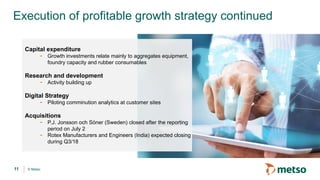 © Metso
Execution of profitable growth strategy continued
11
Capital expenditure
- Growth investments relate mainly to aggregates equipment,
foundry capacity and rubber consumables
Research and development
- Activity building up
Digital Strategy
- Piloting comminution analytics at customer sites
Acquisitions
- P.J. Jonsson och Söner (Sweden) closed after the reporting
period on July 2
- Rotex Manufacturers and Engineers (India) expected closing
during Q3/18
 