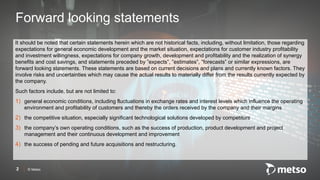 © Metso
It should be noted that certain statements herein which are not historical facts, including, without limitation, those regarding
expectations for general economic development and the market situation, expectations for customer industry profitability
and investment willingness, expectations for company growth, development and profitability and the realization of synergy
benefits and cost savings, and statements preceded by ”expects”, ”estimates”, ”forecasts” or similar expressions, are
forward looking statements. These statements are based on current decisions and plans and currently known factors. They
involve risks and uncertainties which may cause the actual results to materially differ from the results currently expected by
the company.
Such factors include, but are not limited to:
1) general economic conditions, including fluctuations in exchange rates and interest levels which influence the operating
environment and profitability of customers and thereby the orders received by the company and their margins
2) the competitive situation, especially significant technological solutions developed by competitors
3) the company’s own operating conditions, such as the success of production, product development and project
management and their continuous development and improvement
4) the success of pending and future acquisitions and restructuring.
2
Forward looking statements
 