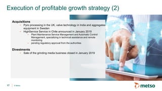 © Metso
Execution of profitable growth strategy (2)
17
Acquisitions
- Pyro processing in the UK, valve technology in India and aggregates
equipment in Sweden
- HighService Service in Chile announced in January 2019
– Plant Maintenance Service Management and Automatic Control
Management, specializing in technical assistance and remote
monitoring
– pending regulatory approval from the authorities
Divestments
- Sale of the grinding media business closed in January 2019
 