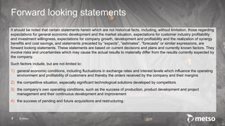 © Metso
It should be noted that certain statements herein which are not historical facts, including, without limitation, those regarding
expectations for general economic development and the market situation, expectations for customer industry profitability
and investment willingness, expectations for company growth, development and profitability and the realization of synergy
benefits and cost savings, and statements preceded by ”expects”, ”estimates”, ”forecasts” or similar expressions, are
forward looking statements. These statements are based on current decisions and plans and currently known factors. They
involve risks and uncertainties which may cause the actual results to materially differ from the results currently expected by
the company.
Such factors include, but are not limited to:
1) general economic conditions, including fluctuations in exchange rates and interest levels which influence the operating
environment and profitability of customers and thereby the orders received by the company and their margins
2) the competitive situation, especially significant technological solutions developed by competitors
3) the company’s own operating conditions, such as the success of production, product development and project
management and their continuous development and improvement
4) the success of pending and future acquisitions and restructuring.
2
Forward looking statements
 