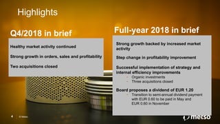 © Metso4
Healthy market activity continued
Strong growth in orders, sales and profitability
Two acquisitions closed
Highlights
Strong growth backed by increased market
activity
Step change in profitability improvement
Successful implementation of strategy and
internal efficiency improvements
- Organic investments
- Three acquisitions closed
Board proposes a dividend of EUR 1.20
- Transition to semi-annual dividend payment
with EUR 0.60 to be paid in May and
EUR 0.60 in November
Q4/2018 in brief Full-year 2018 in brief
 