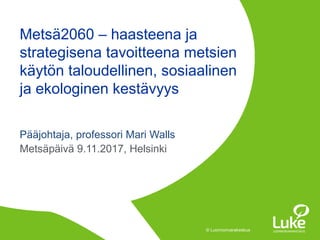 © Luonnonvarakeskus© Luonnonvarakeskus
Pääjohtaja, professori Mari Walls
Metsäpäivä 9.11.2017, Helsinki
Metsä2060 – haasteena ja
strategisena tavoitteena metsien
käytön taloudellinen, sosiaalinen
ja ekologinen kestävyys
 