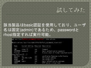 該当製品はbasic認証を使用しており、ユーザ
名は固定(admin)であるため、passwordと
rhost指定すれば実行可能。
 