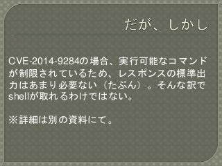 CVE-2014-9284の場合、実行可能なコマンド
が制限されているため、レスポンスの標準出
力はあまり必要ない（たぶん）。そんな訳で
shellが取れるわけではない。
※詳細は別の資料にて。
 