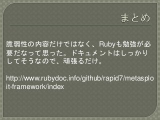 脆弱性の内容だけではなく、Rubyも勉強が必
要だなって思った。ドキュメントはしっかり
してそうなので、頑張るだけ。
http://www.rubydoc.info/github/rapid7/metasplo
it-framework/index
 