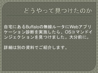 自宅にあるBuffaloの無線ルータにWebアプリ
ケーション診断を実施したら、OSコマンドイ
ンジェクションを見つけました。大分前に。
詳細は別の資料でご紹介します。
 