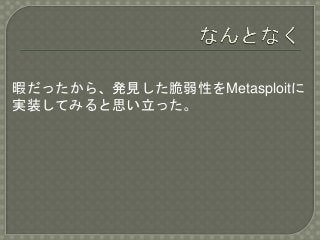 暇だったから、発見した脆弱性をMetasploitに
実装してみると思い立った。
 