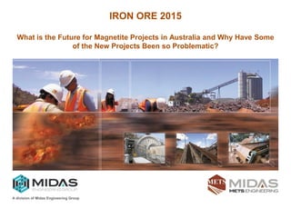 > M i n e r a l P r o c e s s i n g > E n g i n e e r i n g D e s i g n > T r a i n i n g > S p e c i a l i s t S e r v i c e s
A division of Midas Engineering Group
IRON ORE 2015
What is the Future for Magnetite Projects in Australia and Why Have Some
of the New Projects Been so Problematic?
 