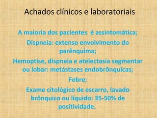 Achados clínicos e laboratoriais

 A maioria dos pacientes é assintomática;
    Dispneia: extenso envolvimento do
               parênquima;
Hemoptise, dispneia e atelectasia segmentar
  ou lobar: metástases endobrônquicas;
                  Febre;
   Exame citológico de escarro, lavado
     brônquico ou líquido: 35-50% de
               positividade.
 