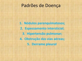 Padrões de Doença


1. Nódulos parenquimatosos;
2. Espessamento intersticial;
  3. Hipertensão pulmonar;
4. Obstrução das vias aéreas;
     5. Derrame pleural
 