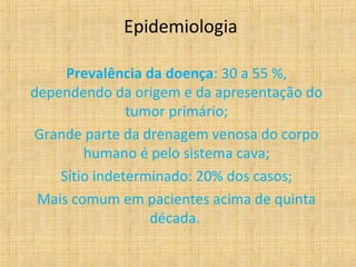 Epidemiologia

     Prevalência da doença: 30 a 55 %,
dependendo da origem e da apresentação do
               tumor primário;
Grande parte da drenagem venosa do corpo
        humano é pelo sistema cava;
    Sítio indeterminado: 20% dos casos;
 Mais comum em pacientes acima de quinta
                  década.
 