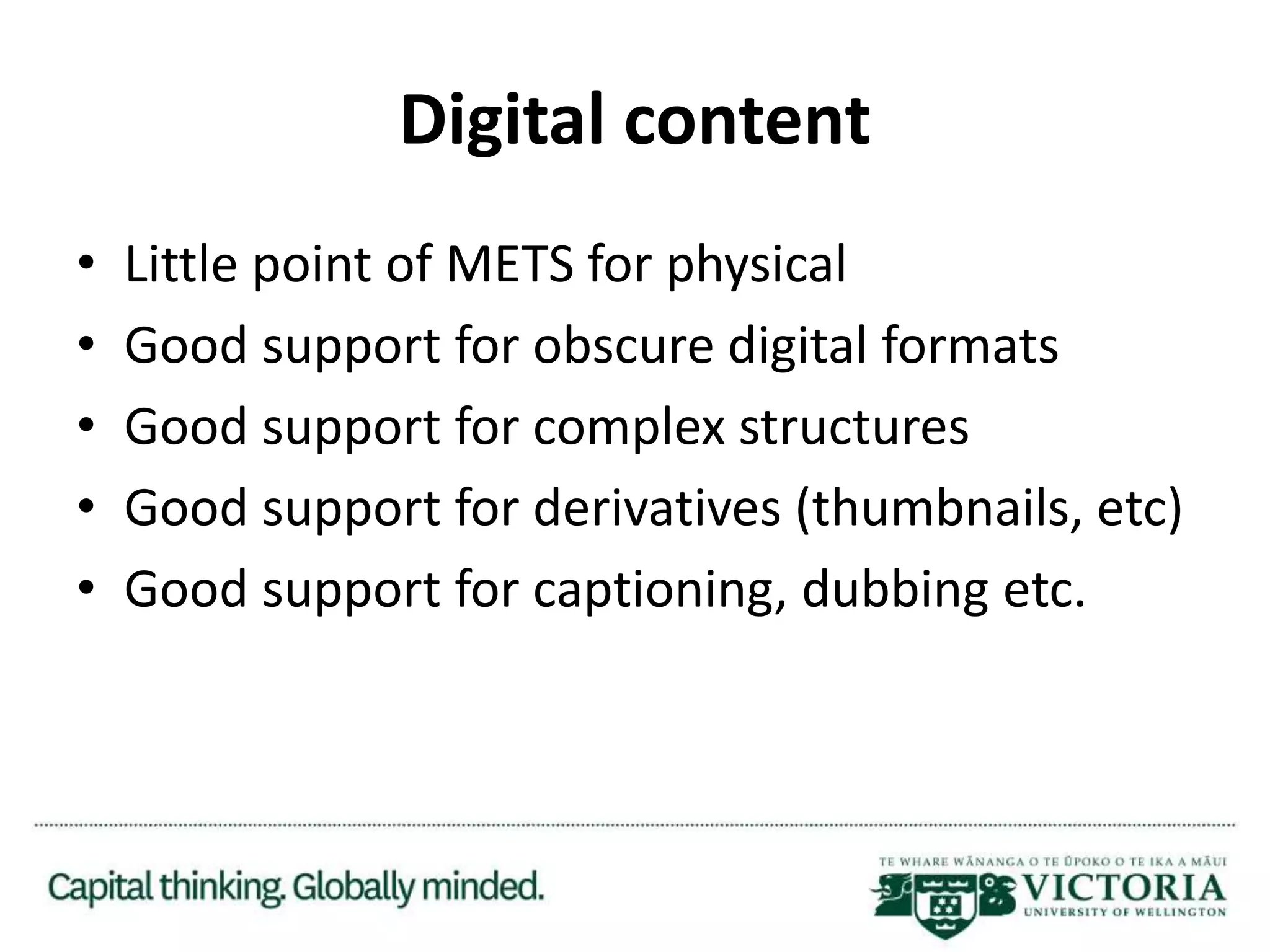 Digital content
• Little point of METS for physical
• Good support for obscure digital formats
• Good support for complex structures
• Good support for derivatives (thumbnails, etc)
• Good support for captioning, dubbing etc.
 