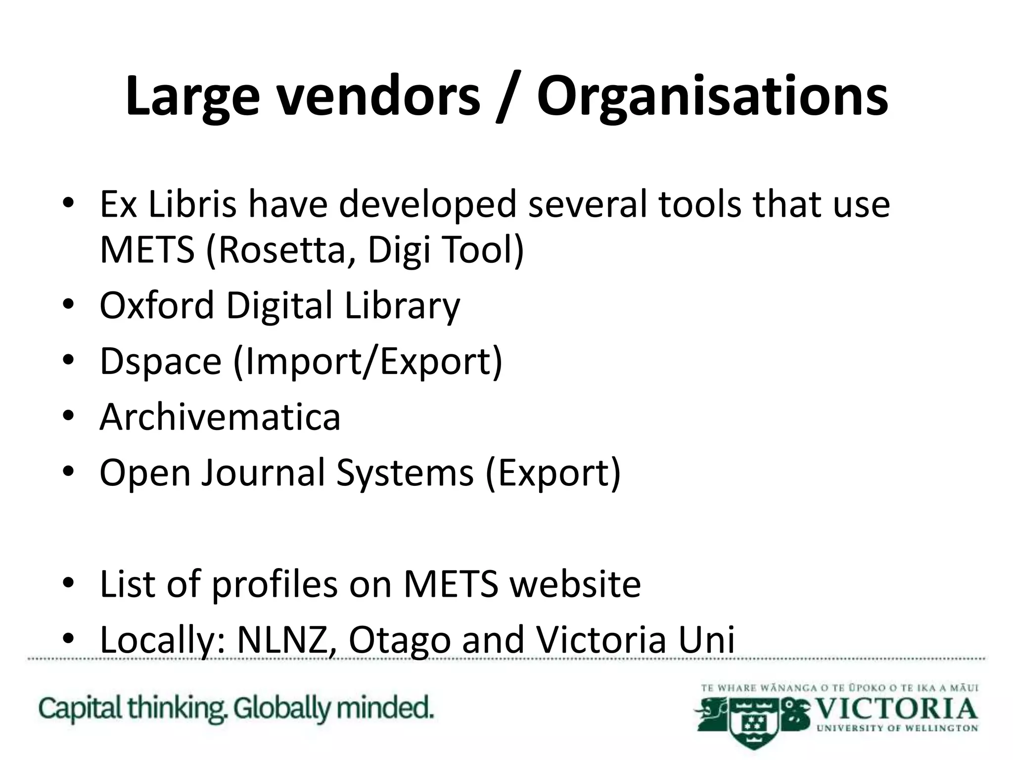 Large vendors / Organisations
• Ex Libris have developed several tools that use
METS (Rosetta, Digi Tool)
• Oxford Digital Library
• Dspace (Import/Export)
• Archivematica
• Open Journal Systems (Export)
• List of profiles on METS website
• Locally: NLNZ, Otago and Victoria Uni
 