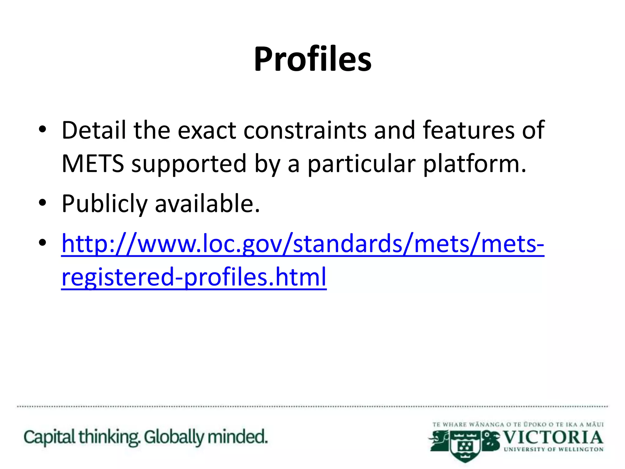 Profiles
• Detail the exact constraints and features of
METS supported by a particular platform.
• Publicly available.
• http://www.loc.gov/standards/mets/mets-
registered-profiles.html
 