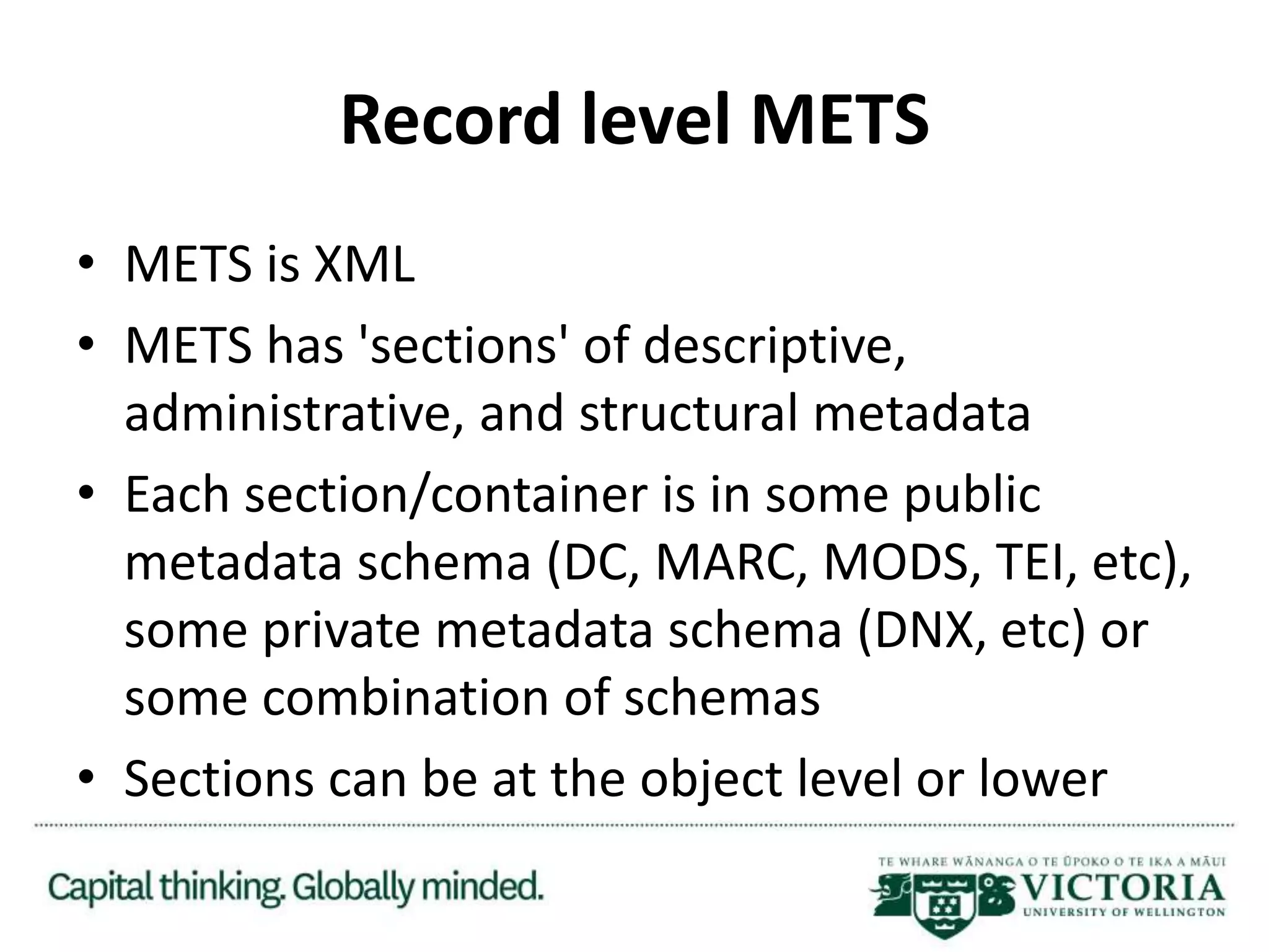 Record level METS
• METS is XML
• METS has 'sections' of descriptive,
administrative, and structural metadata
• Each section/container is in some public
metadata schema (DC, MARC, MODS, TEI, etc),
some private metadata schema (DNX, etc) or
some combination of schemas
• Sections can be at the object level or lower
 