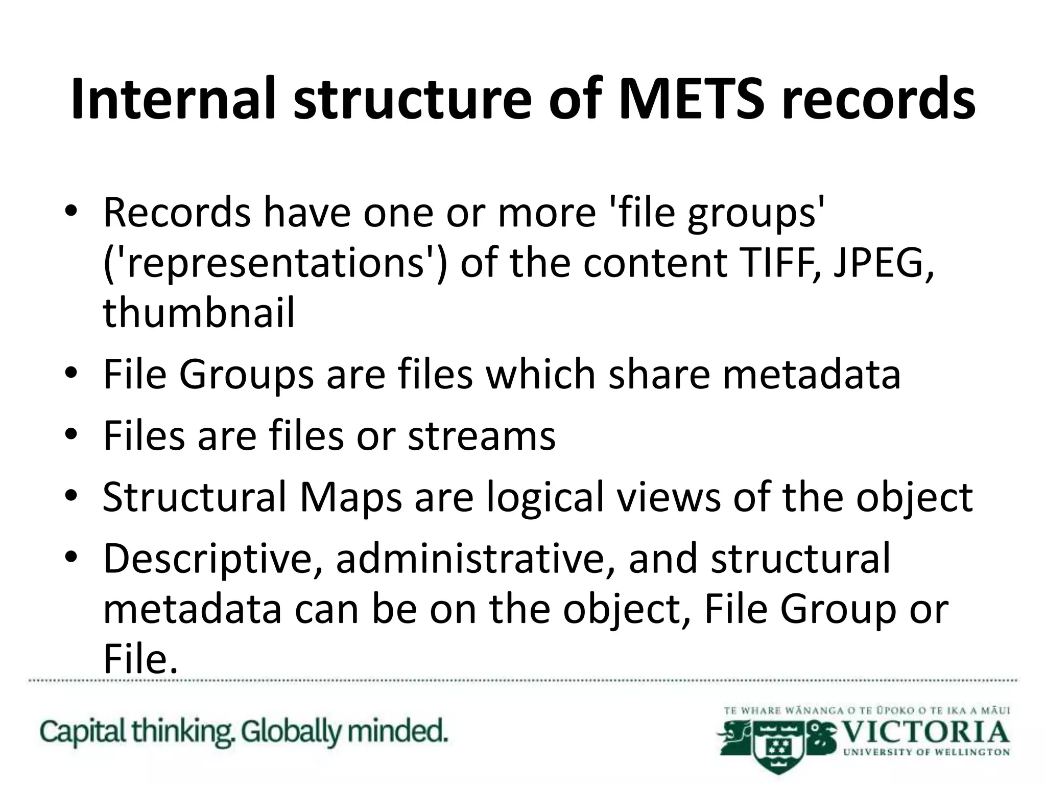 Internal structure of METS records
• Records have one or more 'file groups'
('representations') of the content TIFF, JPEG,
thumbnail
• File Groups are files which share metadata
• Files are files or streams
• Structural Maps are logical views of the object
• Descriptive, administrative, and structural
metadata can be on the object, File Group or
File.
 