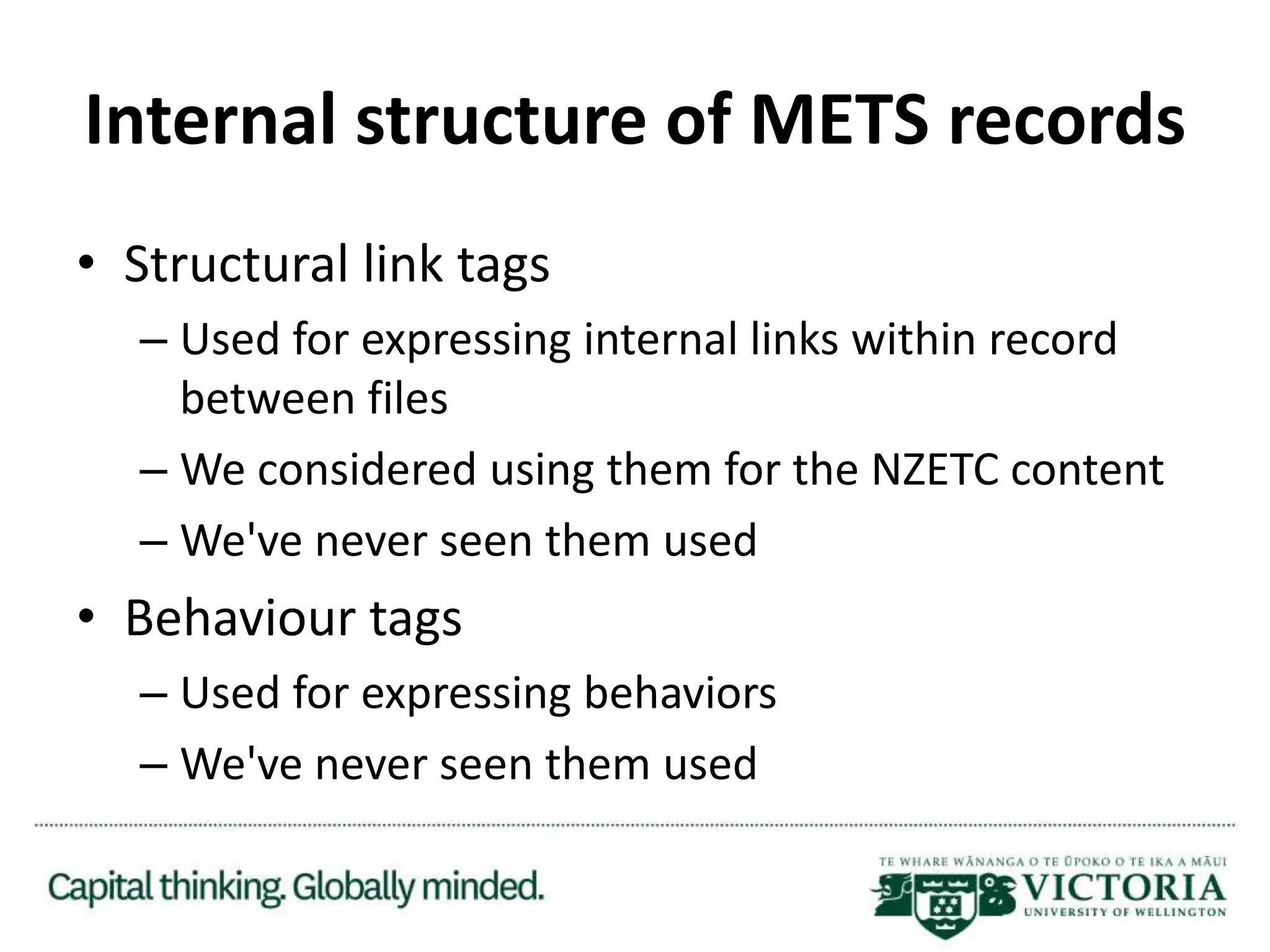 Internal structure of METS records
• Structural link tags
– Used for expressing internal links within record
between files
– We considered using them for the NZETC content
– We've never seen them used
• Behaviour tags
– Used for expressing behaviors
– We've never seen them used
 