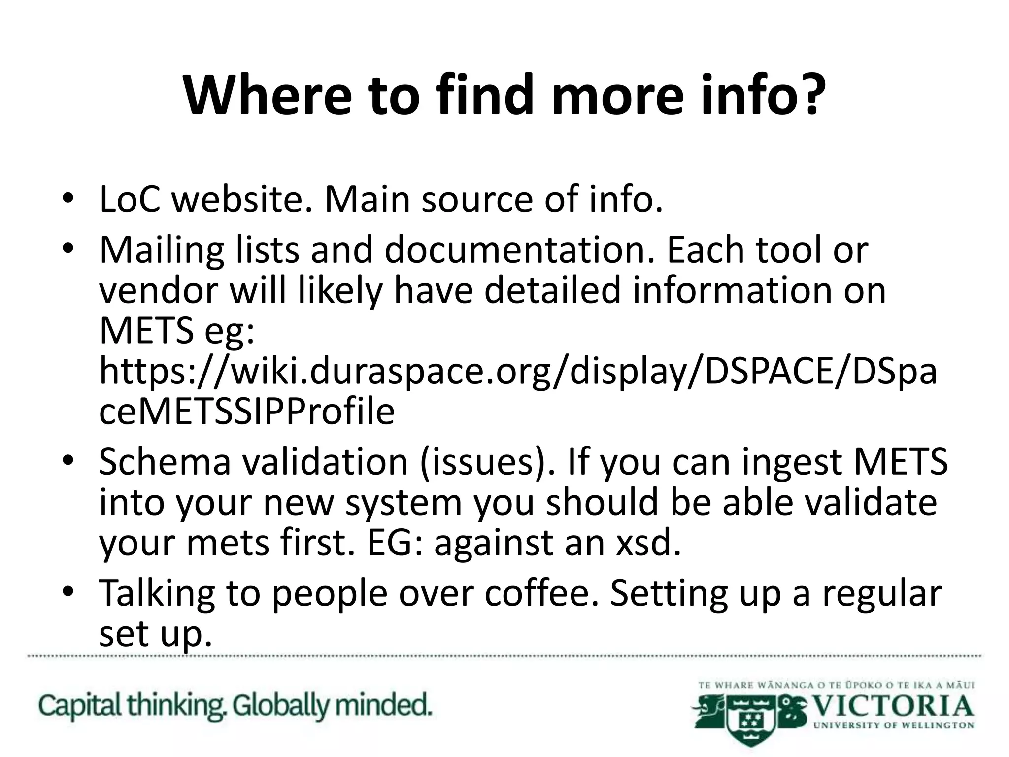 Where to find more info?
• LoC website. Main source of info.
• Mailing lists and documentation. Each tool or
vendor will likely have detailed information on
METS eg:
https://wiki.duraspace.org/display/DSPACE/DSpa
ceMETSSIPProfile
• Schema validation (issues). If you can ingest METS
into your new system you should be able validate
your mets first. EG: against an xsd.
• Talking to people over coffee. Setting up a regular
set up.
 