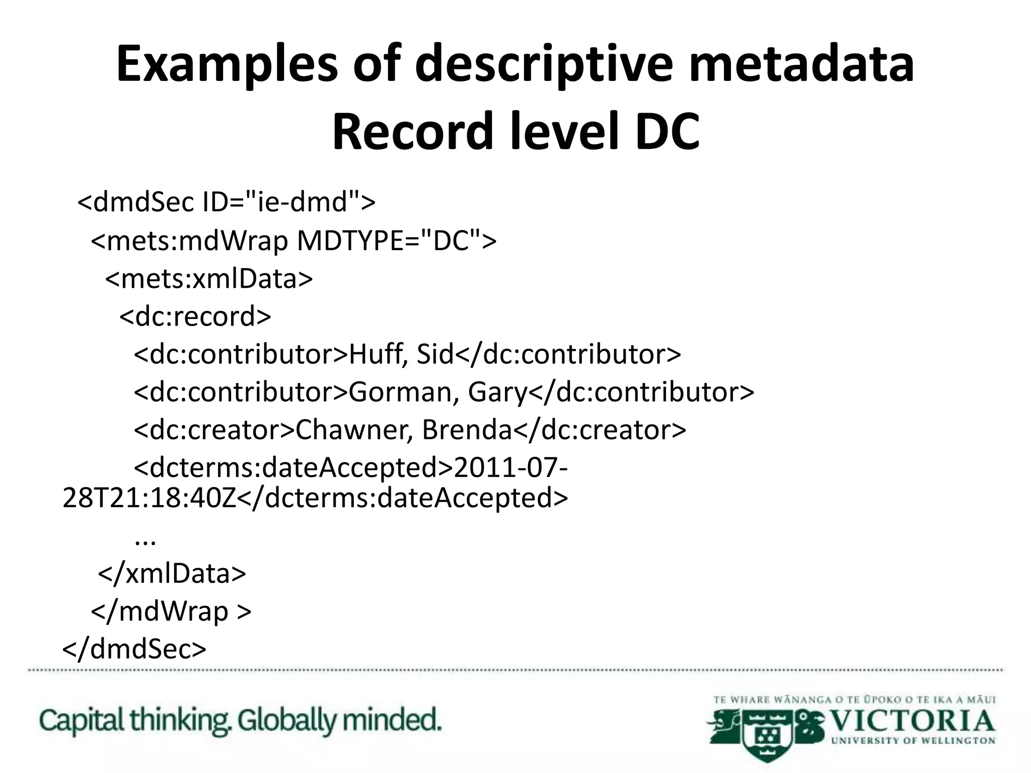 Examples of descriptive metadata
Record level DC
<dmdSec ID="ie-dmd">
<mets:mdWrap MDTYPE="DC">
<mets:xmlData>
<dc:record>
<dc:contributor>Huff, Sid</dc:contributor>
<dc:contributor>Gorman, Gary</dc:contributor>
<dc:creator>Chawner, Brenda</dc:creator>
<dcterms:dateAccepted>2011-07-
28T21:18:40Z</dcterms:dateAccepted>
...
</xmlData>
</mdWrap >
</dmdSec>
 
