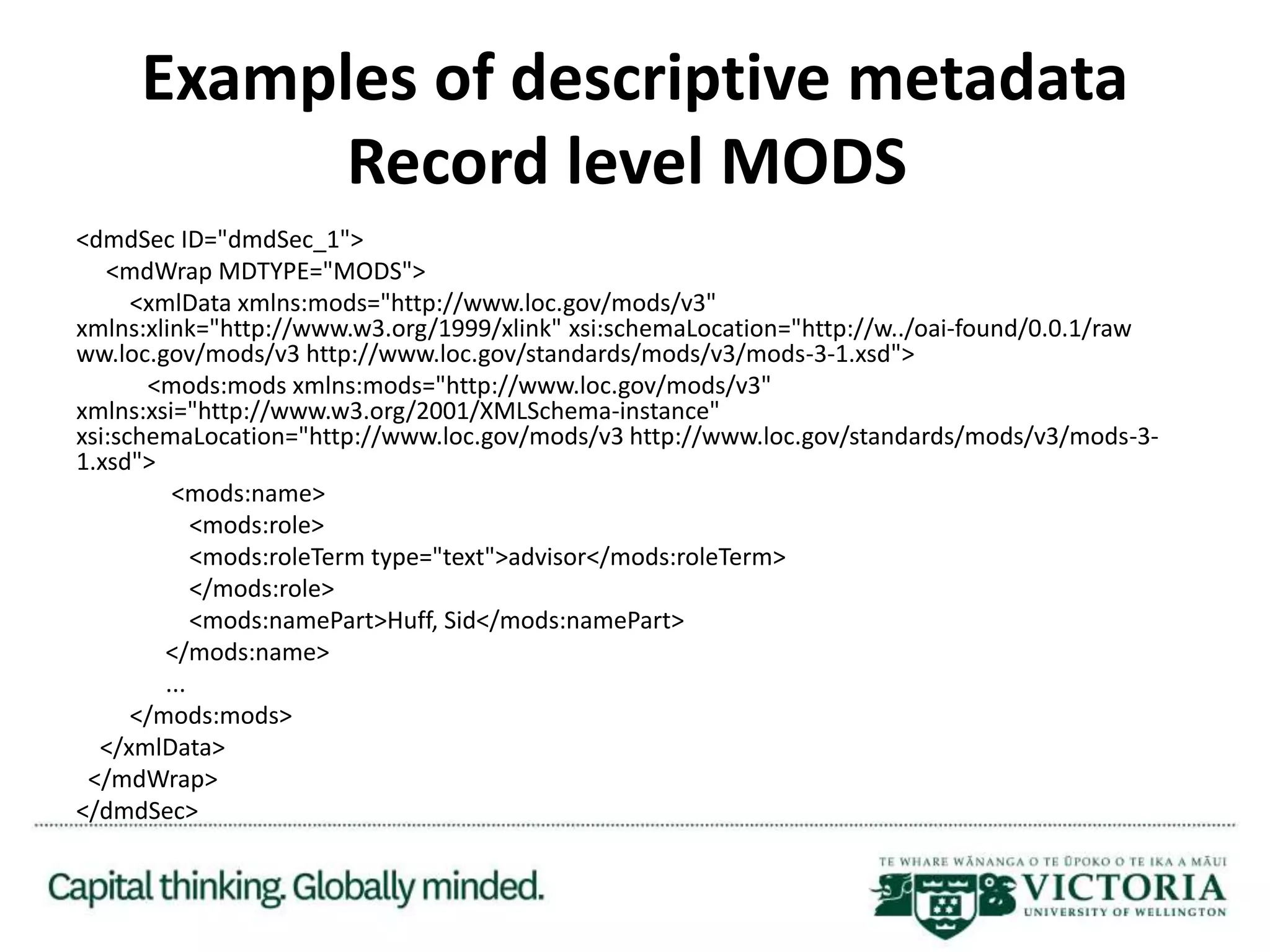 Examples of descriptive metadata
Record level MODS
<dmdSec ID="dmdSec_1">
<mdWrap MDTYPE="MODS">
<xmlData xmlns:mods="http://www.loc.gov/mods/v3"
xmlns:xlink="http://www.w3.org/1999/xlink" xsi:schemaLocation="http://w../oai-found/0.0.1/raw
ww.loc.gov/mods/v3 http://www.loc.gov/standards/mods/v3/mods-3-1.xsd">
<mods:mods xmlns:mods="http://www.loc.gov/mods/v3"
xmlns:xsi="http://www.w3.org/2001/XMLSchema-instance"
xsi:schemaLocation="http://www.loc.gov/mods/v3 http://www.loc.gov/standards/mods/v3/mods-3-
1.xsd">
<mods:name>
<mods:role>
<mods:roleTerm type="text">advisor</mods:roleTerm>
</mods:role>
<mods:namePart>Huff, Sid</mods:namePart>
</mods:name>
...
</mods:mods>
</xmlData>
</mdWrap>
</dmdSec>
 